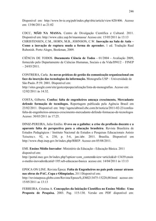 246
Disponível em: http://www.br-ie.org/pub/index.php/sbie/article/view/420/406. Acesso
em: 13/06/2011 as 21:02
CDCC, MÃO NA MASSA. Centro de Divulgação Cientifica e Cultural. 2011.
Disponível em: http://www.cdcc.usp.br/maomassa/ Acesso em: 15/05/2011 às 13:13
CHRISTENSEN, C.M., HORN, M.B., JOHNSON, C.W. Inovação na Sala de Aula –
Como a inovação de ruptura muda a forma de aprender. 1 ed. Tradução Raul
Rubenish. Porto Alegre, Bookman, 2009.
CIÊNCIA DE TODOS. Documento Ciência de Todos - 01/2004 - Avaliação 2009,
fornecido pelo Departamento de Ciências Humanas, Sociais e da Vida/DNU2 – FINEP
– 24/03/2011.
CONTRERA, Carla. As novas práticas de gestão da comunicação organizacional em
face da inserção das tecnologias da informação. Monografia USP – Universidade de
São Paulo. P.59. 2001. Disponível em:
http://sites.google.com/site/gestcorpespecialização/lista-de-monografias. Acesso em:
12/02/2011 às 14:32.
COSTA, Gilberto. Confea: falta de engenheiros ameaça crescimento, Mercadante
defende formação de tecnólogos. Reportagem publicada pela Agência Brasil em
23/02/2011. Disponível em: http://agenciabrasil.ebc.com.br/noticia/2011-02-23/confea-
falta-de-engenheiros-ameaca-crescimento-mercadante-defende-formacao-de-tecnologos
Acesso: 30/03/2011 às 17:25.
DINIZ-PEREIRA, Julio Emílio. O ovo ou a galinha: a crise da profissão docente e a
aparente falta de perspectiva para a educação brasileira. Revista Brasileira de
Estudos Pedagógicos / Instituto Nacional de Estudos e Pesquisas Educacionais Anísio
Teixeira.v. 92, n. 230, p. 5-6, jan./abr. 2011. Brasília. Disponível em
http://www.rbep.inep.gov.br/index.php/RBEP. Acesso em 05/08/2011.
EMI. Ensino Médio Inovador: Ministério da Educação - Educação Básica. 2011
disponível em:
http://portal.mec.gov.br/index.php?option=com_content&view=article&id=13439:ensin
o-medio-inovador&catid=195:seb-educacao-basica acesso em: 14/04/2011 às 13:13
EPOCA ON LINE. Revista Época: Falta de Engenheiros no país pode causar atrasos
nas obras do PAC, Copa e Olimpíadas. 2011 Disponível em:
http://revistaepoca.globo.com/Revista/Epoca/0,,EMI213475-15228,00.html acesso em:
15/05/2011 as 13:13
FERREIRA, Cristina A. Concepções da Iniciação Cientifica no Ensino Médio: Uma
Proposta de Pesquisa. 2003. Pag. 115-130. Versão em PDF disponível em:
 