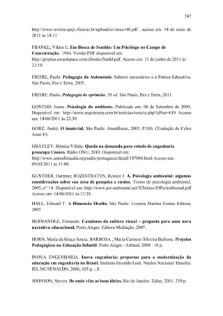 247
http://www.revista.epsjv.fiocruz.br/upload/revistas/r40.pdf . acesso em: 14 de maio de
2011 às 14:31
FRANKL; Viktor E. Em Busca de Sentido: Um Psicólogo no Campo de
Concentração. 1984. Versão PDF disponível em:
http://gropius.awardspace.com/ebooks/frankl.pdf. Acesso em: 13 de junho de 2011 às
23:10
FREIRE, Paulo. Pedagogia da Autonomia. Saberes necessários a à Prática Educativa.
São Paulo, Paz e Terra, 2005.
FREIRE, Paulo. Pedagogia do oprimido. 50 ed. São Paulo, Paz e Terra, 2011.
GONTIJO; Joana. Psicologia do ambiente. Publicado em: 08 de Setembro de 2009.
Disponível em: http://www.arquitetura.com.br/noticias/noticia.php?idNot=619 Acesso
em: 14/06/2011 às 22:39.
GORZ, André. O imaterial. São Paulo: Annablume, 2005. P.106. (Tradução de Celso
Azan Jr).
GRAYLEY, Mônica Villela. Queda na demanda para estudo de engenharia
preocupa Unesco. Rádio ONU, 2010. Disponível em:
http://www.unmultimedia.org/radio/portuguese/detail/187088.html Acesso em:
09/03/2011 às 11:00.
GUNTHER, Hartmut; ROZESTRATEN, Reinier J. A. Psicologia ambiental: algumas
consideraçöes sobre sua área de pesquisa e ensino. Textos de psicologia ambiental,
2005, n° 10. Disponível em: http://www.psi-ambiental.net/XTextos/10PsiAmbiental.pdf
Acesso em: 14/06/2011 às 23:28.
HALL, Edward T. A Dimensão Oculta. São Paulo: Livraria Martins Fontes Editora,
2005
HERNANDEZ, Fernando. Catadores da cultura visual – proposta para uma nova
narrativa educacional. Porto Alegre: Editora Mediação, 2007.
HORN, Maria da Graça Souza; BARBOSA , Maria Carmem Silveira Barbosa. Projetos
Pedagógicos na Educação Infantil. Porto Alegre : Artmed, 2008 . 18 p.
INOVA ENGENHARIA. Inova engenharia: propostas para a modernização da
educação em engenharia no Brasil. Instituto Euvaldo Lodi. Núcleo Nacional. Brasília:
IEL.NC/SENAI.DN, 2006, 103 p. ; il.
JOHNSON, Steven. De onde vêm as boas ideias. Rio de Janeiro: Zahar, 2011. 259 p.
 