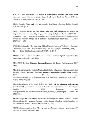 248
KIM, W. Chan; MAUBORGNE, Renée. A estratégia do oceano azul: como criar
novos mercados e tornar a concorrência irrelevante. Tradução Afonso Celso da
Cunha Serra. Rio de Janeiro, Elsevier, 2005.
LEAL, Glaucia. Como o cérebro aprende. Revista Mente e Cérebro, Edição Especial
nº 8, ano 2007. p.15-23.
LOPES, Roberta. Estudo do Ipea mostra que país terá estoque de 1,8 milhão de
engenheiros em nove anos. Reportagem publicada pela Agência Brasil em 15/03/2011.
Disponível em: http://agenciabrasil.ebc.com.br/noticia/2011-03-15/estudo-do-ipea-
mostra-que-pais-tera-estoque-de-18-milhao-de-engenheiros-em-nove-anos Acesso:
15/03/2011 16:30.
LTSC. Draft Standard for Learning Object Metada. Learning Technology Standards
Committee, IEEE, 2002. Disponível em: http://ltsc.ieee.org/wg12/files/LOM_1484_
12_1_v1_Final_Draft.pdf Acesso em: 25/06/2011 às 18:48
MATTAR, João. Games em educação – como os nativos digitais aprendem. São
Paulo: Pearson Prentice Hall, 2010.
MELLANDER, Klas. O poder da aprendizagem. São Paulo: Cultrix/Amana, 2007.
248 p.
Ministério da Educação. Instituto Nacional de Estudos e Pesquisas Educacionais Anísio
Teixeira – INEP. Resumo Técnico do Censo da Educação Superior 2009. Brasília,
2010. Disponível em:
http://download.inep.gov.br/download/superior/censo/2009/resumo_tecnico2009.pdf.
Acesso em 05/08/2011.
Ministério da Educação.Secretaria de Educação Básica. Orientações curriculares para
o ensino médio, Volume 2 - Ciências da natureza, matemática e suas tecnologias.
Brasília , 2006. Disponível em:
http://portal.mec.gov.br/seb/arquivos/pdf/book_volume_02_internet.pdf. Acesso em
05/08/2011.
MORIN, Edgar. Os sete saberes necessários à educação do futuro. Tradução Catarina
Eleonora F. da Silva e Jeanne Sawaya; revisão técnica Edgard de Assis Carvalho. – 2.
ed. – São Paulo: Cortez ; Brasília, DF : UNESCO, 2000.
MORIN, Edgar. A cabeça bem feita repensar a reforma, reformar o pensamento. 9°
Ed - Rio de Janeiro: Bertrand, 2004
 