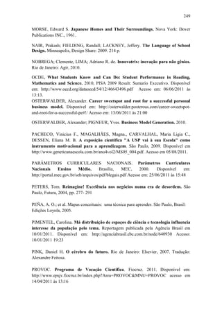 249
MORSE, Edward S. Japanese Homes and Their Surroundings. Nova York: Dover
Publications INC., 1961.
NAIR, Prakash; FIELDING, Randall; LACKNEY, Jeffery. The Language of School
Design. Minneapolis, Design Share: 2009. 214 p.
NOBREGA; Clemente, LIMA; Adriano R. de. Innovatrix: inovação para não gênios.
Rio de Janeiro: Agir, 2010.
OCDE, What Students Know and Can Do: Student Performance in Reading,
Mathematics and Science. 2010, PISA 2009 Result: Sumario Executivo. Disponível
em: http://www.oecd.org/dataoecd/54/12/46643496.pdf Acesso em: 06/06/2011 às
13:13.
OSTERWALDER, Alexander. Career sweetspot and root for a successful personal
business model. Disponível em: http://osterwalder.posterous.com/career-sweetspot-
and-root-for-a-successful-pe#!/ Acesso em: 13/06/2011 às 21:00
OSTERWALDER, Alexander; PIGNEUR, Yves. Business Model Generation. 2010.
PACHECO, Vinicius F., MAGALHÃES, Magna., CARVALHAL, Maria Ligia C.,
DESSEN, Eliana M. B. A exposição científica "A USP vai à sua Escola" como
instrumento motivacional para a aprendizagem. São Paulo, 2009. Disponível em
http://www.geneticanaescola.com.br/ano4vol2/MS05_004.pdf. Acesso em 05/08/2011.
PARÂMETROS CURRICULARES NACIONAIS. Parâmetros Curriculares
Nacionais Ensino Médio. Brasília, MEC, 2000. Disponível em:
http://portal.mec.gov.br/seb/arquivos/pdf/blegais.pdf Acesso em: 25/06/2011 às 15:48
PETERS, Tom. Reimagine! Excelência nos negócios numa era de desordem. São
Paulo, Futura, 2004, pp. 277- 291
PEÑA, A. O.; et al. Mapas conceituais: uma técnica para aprender. São Paulo, Brasil:
Edições Loyola, 2005.
PIMENTEL, Carolina. Má distribuição de espaços de ciência e tecnologia influencia
interesse da população pelo tema. Reportagem publicada pela Agência Brasil em
10/01/2011. Disponível em: http://agenciabrasil.ebc.com.br/node/640930 Acesso:
10/01/2011 19:23
PINK, Daniel H. O cérebro do futuro. Rio de Janeiro: Elsevier, 2007. Tradução:
Alexandre Feitosa.
PROVOC. Programa de Vocação Cientifica. Fiocruz. 2011. Disponível em:
http://www.epsjv.fiocruz.br/index.php?Area=PROVOC&MNU=PROVOC acesso em
14/04/2011 às 13:16
 