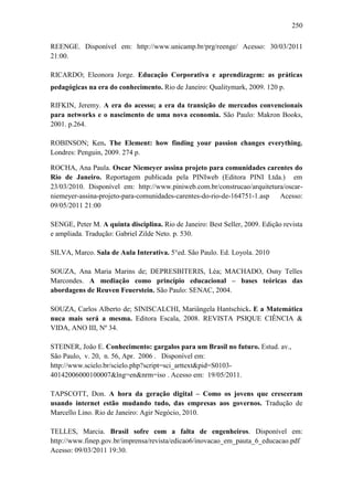 250
REENGE. Disponível em: http://www.unicamp.br/prg/reenge/ Acesso: 30/03/2011
21:00.
RICARDO; Eleonora Jorge. Educação Corporativa e aprendizagem: as práticas
pedagógicas na era do conhecimento. Rio de Janeiro: Qualitymark, 2009. 120 p.
RIFKIN, Jeremy. A era do acesso; a era da transição de mercados convencionais
para networks e o nascimento de uma nova economia. São Paulo: Makron Books,
2001. p.264.
ROBINSON; Ken. The Element: how finding your passion changes everything.
Londres: Penguin, 2009. 274 p.
ROCHA, Ana Paula. Oscar Niemeyer assina projeto para comunidades carentes do
Rio de Janeiro. Reportagem publicada pela PINIweb (Editora PINI Ltda.) em
23/03/2010. Disponível em: http://www.piniweb.com.br/construcao/arquitetura/oscar-
niemeyer-assina-projeto-para-comunidades-carentes-do-rio-de-164751-1.asp Acesso:
09/05/2011 21:00
SENGE, Peter M. A quinta disciplina. Rio de Janeiro: Best Seller, 2009. Edição revista
e ampliada. Tradução: Gabriel Zilde Neto. p. 530.
SILVA, Marco. Sala de Aula Interativa. 5°ed. São Paulo. Ed. Loyola. 2010
SOUZA, Ana Maria Marins de; DEPRESBITERIS, Léa; MACHADO, Osny Telles
Marcondes. A mediação como princípio educacional – bases teóricas das
abordagens de Reuven Feuerstein. São Paulo: SENAC, 2004.
SOUZA, Carlos Alberto de; SINISCALCHI, Mariângela Hantschick. E a Matemática
nuca mais será a mesma. Editora Escala, 2008. REVISTA PSIQUE CIÊNCIA &
VIDA, ANO III, Nº 34.
STEINER, João E. Conhecimento: gargalos para um Brasil no futuro. Estud. av.,
São Paulo, v. 20, n. 56, Apr. 2006 . Disponível em:
http://www.scielo.br/scielo.php?script=sci_arttext&pid=S0103-
40142006000100007&lng=en&nrm=iso . Acesso em: 19/05/2011.
TAPSCOTT, Don. A hora da geração digital – Como os jovens que cresceram
usando internet estão mudando tudo, das empresas aos governos. Tradução de
Marcello Lino. Rio de Janeiro: Agir Negócio, 2010.
TELLES, Marcia. Brasil sofre com a falta de engenheiros. Disponível em:
http://www.finep.gov.br/imprensa/revista/edicao6/inovacao_em_pauta_6_educacao.pdf
Acesso: 09/03/2011 19:30.
 
