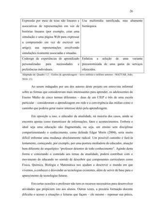 26
Expressão por meio de teias não lineares e
associativas de representações em vez de
histórias lineares (por exemplo, criar uma
simulação e uma página Web para expressar
a compreensão em vez de escrever um
artigo); usa representações envolvendo
simulações ricamente associadas e situadas.
Usa multimídia ramificada, mas altamente
hierárquica.
Codesign de experiências de aprendizado
personalizadas para necessidades e
preferências individuais.
Enfatiza a seleção de uma variante
precustomizada de uma gama de serviços
oferecidos.
Adaptado de: Quadro 1.2 – Estilos de aprendizagem – novo milênio e milênio anterior - MATTAR, João,
2010: 13)
Ao serem indagados por um dos autores deste projeto em entrevista informal
sobre as formas que consideravam mais interessantes para aprender, os adolescentes do
Ensino Médio de cinco turmas diferentes – duas de um CIEP e três de uma escola
particular – consideraram a aprendizagem em rede e a convergência das mídias como o
caminho que poderia gerar maior interesse deles pela aprendizagem.
Em oposição a isso, o educador da atualidade, na maioria dos casos, ainda se
encontra apenas como transmissor de informações, fatos e acontecimentos. Embora o
ideal seja uma educação não fragmentada, ou seja, um ensino sem disciplinas
compartimentando o conhecimento, como defende Edgar Morin (2004), seria muito
difícil enfrentar uma mudança absolutamente radical. Um possível caminho é fazê-la
lentamente, começando, por exemplo, por uma postura mediadora do educador, atuação
bem diferente do arquetípico ―professor detentor de todo conhecimento‖. Agindo desta
forma e conectando o conteúdo aos temas da atualidade, poderá contribuir com o
movimento do educando no sentido de descobrir que componentes curriculares como
Física, Química, Biologia e Matemática nos ajudam a descrever o mundo em que
vivemos, a conhecer e desvendar as tecnologias existentes, além de servir de base para o
aparecimento de tecnologias futuras.
Em certas ocasiões o professor não tem os recursos necessários para desenvolver
atividades que propiciem isto aos alunos. Outras vezes, a precária formação docente
dificulta o acesso a situações e leituras que façam – ele mesmo - repensar sua práxis,
 