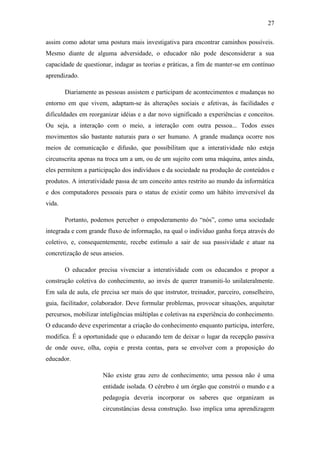 27
assim como adotar uma postura mais investigativa para encontrar caminhos possíveis.
Mesmo diante de alguma adversidade, o educador não pode desconsiderar a sua
capacidade de questionar, indagar as teorias e práticas, a fim de manter-se em contínuo
aprendizado.
Diariamente as pessoas assistem e participam de acontecimentos e mudanças no
entorno em que vivem, adaptam-se às alterações sociais e afetivas, às facilidades e
dificuldades em reorganizar idéias e a dar novo significado a experiências e conceitos.
Ou seja, a interação com o meio, a interação com outra pessoa... Todos esses
movimentos são bastante naturais para o ser humano. A grande mudança ocorre nos
meios de comunicação e difusão, que possibilitam que a interatividade não esteja
circunscrita apenas na troca um a um, ou de um sujeito com uma máquina, antes ainda,
eles permitem a participação dos indivíduos e da sociedade na produção de conteúdos e
produtos. A interatividade passa de um conceito antes restrito ao mundo da informática
e dos computadores pessoais para o status de existir como um hábito irreversível da
vida.
Portanto, podemos perceber o empoderamento do ―nós‖, como uma sociedade
integrada e com grande fluxo de informação, na qual o indivíduo ganha força através do
coletivo, e, consequentemente, recebe estímulo a sair de sua passividade e atuar na
concretização de seus anseios.
O educador precisa vivenciar a interatividade com os educandos e propor a
construção coletiva do conhecimento, ao invés de querer transmiti-lo unilateralmente.
Em sala de aula, ele precisa ser mais do que instrutor, treinador, parceiro, conselheiro,
guia, facilitador, colaborador. Deve formular problemas, provocar situações, arquitetar
percursos, mobilizar inteligências múltiplas e coletivas na experiência do conhecimento.
O educando deve experimentar a criação do conhecimento enquanto participa, interfere,
modifica. É a oportunidade que o educando tem de deixar o lugar da recepção passiva
de onde ouve, olha, copia e presta contas, para se envolver com a proposição do
educador.
Não existe grau zero de conhecimento; uma pessoa não é uma
entidade isolada. O cérebro é um órgão que constrói o mundo e a
pedagogia deveria incorporar os saberes que organizam as
circunstâncias dessa construção. Isso implica uma aprendizagem
 
