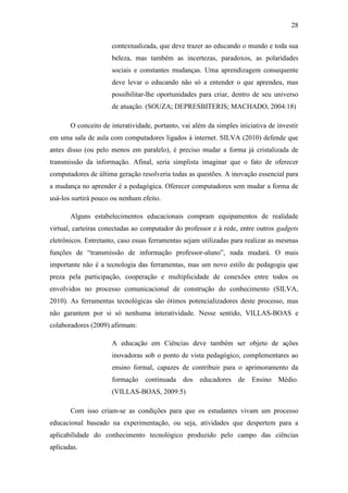 28
contextualizada, que deve trazer ao educando o mundo e toda sua
beleza, mas também as incertezas, paradoxos, as polaridades
sociais e constantes mudanças. Uma aprendizagem consequente
deve levar o educando não só a entender o que aprendeu, mas
possibilitar-lhe oportunidades para criar, dentro de seu universo
de atuação. (SOUZA; DEPRESBITERIS; MACHADO, 2004:18)
O conceito de interatividade, portanto, vai além da simples iniciativa de investir
em uma sala de aula com computadores ligados à internet. SILVA (2010) defende que
antes disso (ou pelo menos em paralelo), é preciso mudar a forma já cristalizada de
transmissão da informação. Afinal, seria simplista imaginar que o fato de oferecer
computadores de última geração resolveria todas as questões. A inovação essencial para
a mudança no aprender é a pedagógica. Oferecer computadores sem mudar a forma de
usá-los surtirá pouco ou nenhum efeito.
Alguns estabelecimentos educacionais compram equipamentos de realidade
virtual, carteiras conectadas ao computador do professor e à rede, entre outros gadgets
eletrônicos. Entretanto, caso essas ferramentas sejam utilizadas para realizar as mesmas
funções de ―transmissão de informação professor-aluno‖, nada mudará. O mais
importante não é a tecnologia das ferramentas, mas um novo estilo de pedagogia que
preza pela participação, cooperação e multiplicidade de conexões entre todos os
envolvidos no processo comunicacional de construção do conhecimento (SILVA,
2010). As ferramentas tecnológicas são ótimos potencializadores deste processo, mas
não garantem por si só nenhuma interatividade. Nesse sentido, VILLAS-BOAS e
colaboradores (2009) afirmam:
A educação em Ciências deve também ser objeto de ações
inovadoras sob o ponto de vista pedagógico, complementares ao
ensino formal, capazes de contribuir para o aprimoramento da
formação continuada dos educadores de Ensino Médio.
(VILLAS-BOAS, 2009:5)
Com isso criam-se as condições para que os estudantes vivam um processo
educacional baseado na experimentação, ou seja, atividades que despertem para a
aplicabilidade do conhecimento tecnológico produzido pelo campo das ciências
aplicadas.
 