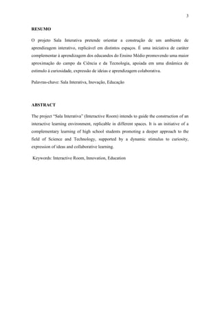 3
RESUMO
O projeto Sala Interativa pretende orientar a construção de um ambiente de
aprendizagem interativo, replicável em distintos espaços. É uma iniciativa de caráter
complementar à aprendizagem dos educandos do Ensino Médio promovendo uma maior
aproximação do campo da Ciência e da Tecnologia, apoiada em uma dinâmica de
estímulo à curiosidade, expressão de ideias e aprendizagem colaborativa.
Palavras-chave: Sala Interativa, Inovação, Educação
ABSTRACT
The project ―Sala Interativa‖ (Interactive Room) intends to guide the construction of an
interactive learning environment, replicable in different spaces. It is an initiative of a
complementary learning of high school students promoting a deeper approach to the
field of Science and Technology, supported by a dynamic stimulus to curiosity,
expression of ideas and collaborative learning.
Keywords: Interactive Room, Innovation, Education
 