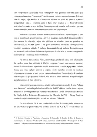 30
sem comprometer a qualidade, fosse contemplado, para que mais ambientes como este
possam se disseminar, ―contaminar‖ os sistemas de ensino e, em um intervalo de tempo
não tão longo, seja possível a existência de escolas nas quais se aprende a pensar,
compartilhar, criar e colaborar com o bem estar coletivo e o desenvolvimento
sustentável em todos os seus âmbitos. Com um pouco de ousadia, pode-se dizer que este
mesmo ambiente pode ser implementado inclusive nas organizações.
Podemos e devemos inovar o modo como conduzimos a aprendizagem e, com
isso, ir modificando gradativamente o nível de exigência e criticidade dos consumidores
dos serviços de educação, sejam eles públicos ou privados, como no princípio da
circularidade, de MORIN (2004) – em que o indivíduo é ao mesmo tempo produto e
produtor, causador e afetado. A melhora da educação leva à melhora dos sujeitos, que
por sua vez leva à melhora ainda mais significativa da educação, e, como conseqüência,
o ambiente e o sistema de ensino melhoram.
Na entrada da Escola da Ponte, em Portugal, existe um cartaz com a fotografia
da escola e uma frase atribuída à Clarice Lispector: ―Mude, mas comece devagar,
porque a direção é mais importante do que a velocidade” (Anexo 1 pag.150). De certa
forma, esta frase reflete também o espírito deste trabalho: investir na mudança
orientando-se por onde se quer chegar e por quais motivos. Entre o desejo de mudança
na Educação e o que podemos oferecer para iniciá-la está o ambiente de aprendizagem
que chamaremos de Sala Interativa.
Este projeto teve sua origem no estudo preliminar para a criação de uma ―sala de
aula do futuro‖ realizado pelo Instituto Gênesis, da PUC-Rio de Janeiro junto a alguns
parceiros de cooperação técnica: Fundação Planetário da Gávea, Secretaria de Educação
do Estado do Rio de Janeiro, Departamento de Educação da PUC – Rio de Janeiro e
Núcleo Avançado em Educação – NAVE, do Instituto Oi Futuro.
Em novembro de 2010, uma versão ainda em fase de construção foi apresentada
em um Workshop promovido pelo Instituto Gênesis da PUC-RJ10
, sob orientação do
10
O Instituto Gênesis, o Planetário, a Secretaria de Educação do Estado do Rio de Janeiro, o
Departamento de Educação PUC-Rio e Oi Futuro, realizaram, em 18/11/2010, o Worshop Sala de Aula
Interativa. O objetivo do evento foi expor novos mecanismos existentes para complementar o ensino.
 
