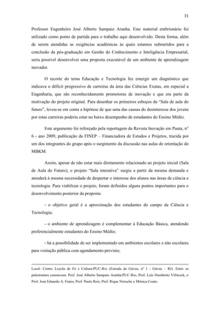 31
Professor Engenheiro José Alberto Sampaio Aranha. Este material embrionário foi
utilizado como ponto de partida para o trabalho aqui desenvolvido. Desta forma, além
de serem atendidas as exigências acadêmicas às quais estamos submetidos para a
conclusão da pós-graduação em Gestão do Conhecimento e Inteligência Empresarial,
seria possível desenvolver uma proposta executável de um ambiente de aprendizagem
inovador.
O recorte do tema Educação e Tecnologia fez emergir um diagnóstico que
indicava o déficit progressivo de carreiras da área das Ciências Exatas, em especial a
Engenharia, que são reconhecidamente promotoras de inovação e que era parte da
motivação do projeto original. Para desenhar os primeiros esboços da ―Sala de aula do
futuro‖, levou-se em conta a hipótese de que uma das causas do desinteresse dos jovens
por estas carreiras poderia estar no baixo desempenho de estudantes do Ensino Médio.
Este argumento foi reforçado pela reportagem da Revista Inovação em Pauta, n°
6 - ano 2009, publicação da FINEP – Financiadora de Estudos e Projetos, trazida por
um dos integrantes do grupo após o surgimento da discussão nas aulas de orientação do
MBKM.
Assim, apesar de não estar mais diretamente relacionado ao projeto inicial (Sala
de Aula do Futuro), o projeto ―Sala interativa‖ surgiu a partir da mesma demanda e
atenderá à mesma necessidade de despertar o interesse dos alunos nas áreas de ciência e
tecnologia. Para viabilizar o projeto, foram definidos alguns pontos importantes para o
desenvolvimento posterior da proposta:
- o objetivo geral é a aproximação dos estudantes do campo da Ciência e
Tecnologia;
- o ambiente de aprendizagem é complementar à Educação Básica, atendendo
preferencialmente estudantes do Ensino Médio;
- há a possibilidade de ser implementado em ambientes escolares e não escolares
para visitação pública com agendamento previsto;
Local: Centro Loyola de Fé e Cultura/PUC-Rio (Estrada da Gávea, nº 1 - Gávea – RJ). Entre os
palestrantes constavam: Prof. José Alberto Sampaio Aranha/PUC-Rio, Prof. Luíz Humberto Villwock, o
Prof. José Eduardo A. Fiates, Prof. Paulo Reis, Prof. Rique Nitzsche e Mônica Couto.
 