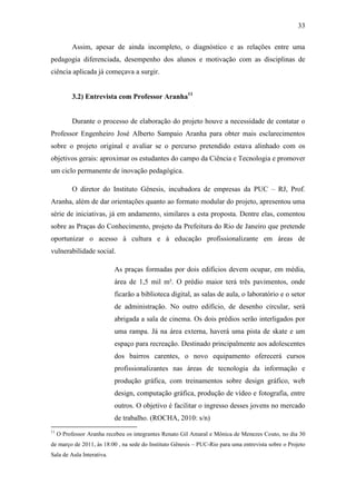 33
Assim, apesar de ainda incompleto, o diagnóstico e as relações entre uma
pedagogia diferenciada, desempenho dos alunos e motivação com as disciplinas de
ciência aplicada já começava a surgir.
3.2) Entrevista com Professor Aranha11
Durante o processo de elaboração do projeto houve a necessidade de contatar o
Professor Engenheiro José Alberto Sampaio Aranha para obter mais esclarecimentos
sobre o projeto original e avaliar se o percurso pretendido estava alinhado com os
objetivos gerais: aproximar os estudantes do campo da Ciência e Tecnologia e promover
um ciclo permanente de inovação pedagógica.
O diretor do Instituto Gênesis, incubadora de empresas da PUC – RJ, Prof.
Aranha, além de dar orientações quanto ao formato modular do projeto, apresentou uma
série de iniciativas, já em andamento, similares a esta proposta. Dentre elas, comentou
sobre as Praças do Conhecimento, projeto da Prefeitura do Rio de Janeiro que pretende
oportunizar o acesso à cultura e à educação profissionalizante em áreas de
vulnerabilidade social.
As praças formadas por dois edifícios devem ocupar, em média,
área de 1,5 mil m². O prédio maior terá três pavimentos, onde
ficarão a biblioteca digital, as salas de aula, o laboratório e o setor
de administração. No outro edifício, de desenho circular, será
abrigada a sala de cinema. Os dois prédios serão interligados por
uma rampa. Já na área externa, haverá uma pista de skate e um
espaço para recreação. Destinado principalmente aos adolescentes
dos bairros carentes, o novo equipamento oferecerá cursos
profissionalizantes nas áreas de tecnologia da informação e
produção gráfica, com treinamentos sobre design gráfico, web
design, computação gráfica, produção de vídeo e fotografia, entre
outros. O objetivo é facilitar o ingresso desses jovens no mercado
de trabalho. (ROCHA, 2010: s/n)
11
O Professor Aranha recebeu os integrantes Renato Gil Amaral e Mônica de Menezes Couto, no dia 30
de março de 2011, às 18:00 , na sede do Instituto Gênesis – PUC-Rio para uma entrevista sobre o Projeto
Sala de Aula Interativa.
 