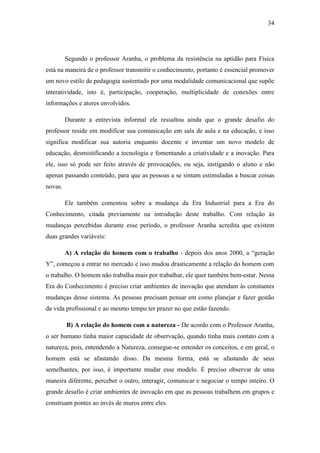 34
Segundo o professor Aranha, o problema da resistência na aptidão para Física
está na maneira de o professor transmitir o conhecimento, portanto é essencial promover
um novo estilo de pedagogia sustentado por uma modalidade comunicacional que supõe
interatividade, isto é, participação, cooperação, multiplicidade de conexões entre
informações e atores envolvidos.
Durante a entrevista informal ele ressaltou ainda que o grande desafio do
professor reside em modificar sua comunicação em sala de aula e na educação, e isso
significa modificar sua autoria enquanto docente e inventar um novo modelo de
educação, desmistificando a tecnologia e fomentando a criatividade e a inovação. Para
ele, isso só pode ser feito através de provocações, ou seja, instigando o aluno e não
apenas passando conteúdo, para que as pessoas a se sintam estimuladas a buscar coisas
novas.
Ele também comentou sobre a mudança da Era Industrial para a Era do
Conhecimento, citada previamente na introdução deste trabalho. Com relação às
mudanças percebidas durante esse período, o professor Aranha acredita que existem
duas grandes variáveis:
A) A relação do homem com o trabalho - depois dos anos 2000, a ―geração
Y‖, começou a entrar no mercado e isso mudou drasticamente a relação do homem com
o trabalho. O homem não trabalha mais por trabalhar, ele quer também bem-estar. Nessa
Era do Conhecimento é preciso criar ambientes de inovação que atendam às constantes
mudanças desse sistema. As pessoas precisam pensar em como planejar e fazer gestão
da vida profissional e ao mesmo tempo ter prazer no que estão fazendo.
B) A relação do homem com a natureza - De acordo com o Professor Aranha,
o ser humano tinha maior capacidade de observação, quando tinha mais contato com a
natureza, pois, entendendo a Natureza, consegue-se entender os conceitos, e em geral, o
homem está se afastando disso. Da mesma forma, está se afastando de seus
semelhantes, por isso, é importante mudar esse modelo. É preciso observar de uma
maneira diferente, perceber o outro, interagir, comunicar e negociar o tempo inteiro. O
grande desafio é criar ambientes de inovação em que as pessoas trabalhem em grupos e
construam pontes ao invés de muros entre eles.
 