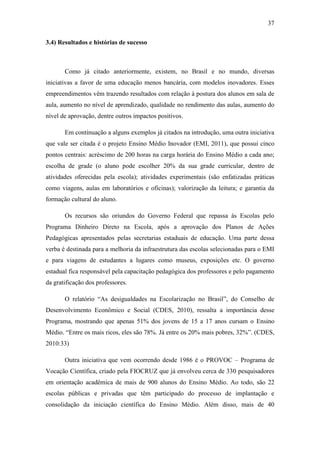 37
3.4) Resultados e histórias de sucesso
Como já citado anteriormente, existem, no Brasil e no mundo, diversas
iniciativas a favor de uma educação menos bancária, com modelos inovadores. Esses
empreendimentos vêm trazendo resultados com relação à postura dos alunos em sala de
aula, aumento no nível de aprendizado, qualidade no rendimento das aulas, aumento do
nível de aprovação, dentre outros impactos positivos.
Em continuação a alguns exemplos já citados na introdução, uma outra iniciativa
que vale ser citada é o projeto Ensino Médio Inovador (EMI, 2011), que possui cinco
pontos centrais: acréscimo de 200 horas na carga horária do Ensino Médio a cada ano;
escolha de grade (o aluno pode escolher 20% da sua grade curricular, dentro de
atividades oferecidas pela escola); atividades experimentais (são enfatizadas práticas
como viagens, aulas em laboratórios e oficinas); valorização da leitura; e garantia da
formação cultural do aluno.
Os recursos são oriundos do Governo Federal que repassa às Escolas pelo
Programa Dinheiro Direto na Escola, após a aprovação dos Planos de Ações
Pedagógicas apresentados pelas secretarias estaduais de educação. Uma parte dessa
verba é destinada para a melhoria da infraestrutura das escolas selecionadas para o EMI
e para viagens de estudantes a lugares como museus, exposições etc. O governo
estadual fica responsável pela capacitação pedagógica dos professores e pelo pagamento
da gratificação dos professores.
O relatório ―As desigualdades na Escolarização no Brasil‖, do Conselho de
Desenvolvimento Econômico e Social (CDES, 2010), ressalta a importância desse
Programa, mostrando que apenas 51% dos jovens de 15 a 17 anos cursam o Ensino
Médio. ―Entre os mais ricos, eles são 78%. Já entre os 20% mais pobres, 32%‖. (CDES,
2010:33)
Outra iniciativa que vem ocorrendo desde 1986 é o PROVOC – Programa de
Vocação Científica, criado pela FIOCRUZ que já envolveu cerca de 330 pesquisadores
em orientação acadêmica de mais de 900 alunos do Ensino Médio. Ao todo, são 22
escolas públicas e privadas que têm participado do processo de implantação e
consolidação da iniciação científica do Ensino Médio. Além disso, mais de 40
 