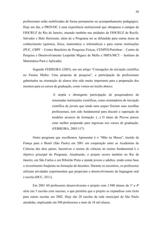 38
profissionais estão mobilizados de forma permanente no acompanhamento pedagógico.
Hoje em dia, o PROVOC é uma experiência institucional que ultrapassa o campus da
FIOCRUZ do Rio de Janeiro, atuando também nas unidades da FIOCRUZ de Recife,
Salvador e Belo Horizonte, além de o Programa ter se difundido para outras áreas de
conhecimento (química, física, matemática e informática) e para outras instituições
(PUC, CBPF – Centro Brasileiro de Pesquisas Físicas, CENPES/Petrobras – Centro de
Pesquisa e Desenvolvimento Leopoldo Miguez de Mello e IMPA/MCT – Instituto de
Matemática Pura e Aplicada).
Segundo FERREIRA (2003), em seu artigo ―Concepções da iniciação científica
no Ensino Médio: Uma proposta de pesquisa‖, a participação de profissionais
gabaritados na orientação de alunos têm sido muito importante para a preparação dos
mesmos para os cursos de graduação, como vemos no trecho abaixo:
A ampla e abrangente participação de pesquisadores de
renomadas instituições científicas, como orientadores de iniciação
científica de jovens que ainda nem sequer fizeram suas escolhas
profissionais, tem sido fundamental para discutir a superação de
modelos arcaicos de formação. (...) O aluno do Provoc parece
estar melhor preparado para ingressas nos cursos de graduação.
(FERREIRA, 2003:117)
Outro programa que escolhemos Apresentar é o ―Mão na Massa‖, trazido da
França para o Brasil (São Paulo) em 2001 em cooperação entre as Academias de
Ciências dos dois países. Incentivar o ensino de ciências no ensino fundamental é o
objetivo principal do Programa. Atualmente, o projeto ocorre também no Rio de
Janeiro, em São Carlos e em Ribeirão Preto e atende jovens e adultos, tendo como base
o investimento freqüente na formação de docentes. Durante os encontros, os professores
utilizam atividades experimentais que propiciam o desenvolvimento da linguagem oral
e escrita (DCC, 2011).
Em 2001 60 professores desenvolveram o projeto com 1.940 alunos da 1ª a 4ª
série em 3 escolas com sucesso, o que permitiu que o projeto se expandisse com êxito
para outras escolas em 2002. Hoje são 28 escolas da rede municipal de São Paulo
atendidas, implicando em 500 professores e mais de 18 mil alunos.
 