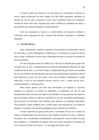 39
O projeto acaba por promover um movimento de reorientação curricular na
escola: alguns professores da rede estadual em São Paulo apontaram mudanças na
postura em sala de aula e passaram a atuar como mediadores junto aos estudantes,
atuando de forma mais ativa. Segundo eles, houve melhoria na qualidade das aulas, o
que permitiu que incluíssem aspectos interdisciplinares.
Com isso, apontamos o sucesso e o saldo obtidos em iniciativas similares e
reforçamos nossa segurança de que o projeto Sala Interativa alcançará os resultados
almejados.
4. A ESTRATÉGIA
Após o diagnóstico, estudo do ambiente e levantamento de informações através
de entrevistas e revisão bibliográfica, estabeleceu-se a estratégia de criação da sala de
aula, ou seja, a definição de como seria a abordagem de todas as questões levantadas no
início do trabalho.
Um dos principais pontos de conflito era o fato de ser almejada pelo grupo uma
inovação real, ou seja, o estabelecimento de diretrizes radicalmente diferentes do atual
modelo de sala de aula, e, ao mesmo tempo, a compreensão de que existia a necessidade
de criar um ambiente de aprendizagem que não fosse absolutamente paradoxal à sala de
aula tradicional, já que, de certo modo, como uma atividade complementar à grade
tradicional, a sala de aula interativa deveria conviver com a ―antiga sala de aula‖,
complementando-a e enriquecendo-a.
Deste modo, optou-se por fazer dois movimentos em seqüência: o primeiro
explorou um percurso no sentido de estabelecer os parâmetros da sala de aula
absolutamente ideal com base nos objetivos do trabalho. Ou seja, partindo dos objetivos
gerais do projeto, definiu-se objetivos específicos e, por fim, atividades (metodologias)
que deveriam ser realizadas neste ambiente para alcançar os resultados pretendidos.
Neste período o grupo trabalhou com o cenário ideal como princípio de sua jornada de
pesquisa, e se baseou em princípios pedagógicos para estabelecer as diretrizes.
O outro segmento do grupo partiu para a construção de um novo modelo de
negócio, estabelecendo uma inovação de valor também levando em conta os objetivos
do projeto, mas, considerando, principalmente, a percepção de valor do cliente, ou seja,
dos estudantes e a viabilidade do negócio. Para isso, foram utilizados os modelos dos
livros ―Business Model Generation‖ e ―A estratégia do Oceano Azul‖.
 