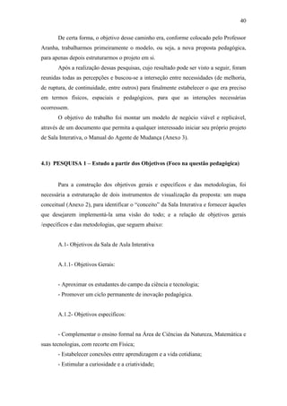 40
De certa forma, o objetivo desse caminho era, conforme colocado pelo Professor
Aranha, trabalharmos primeiramente o modelo, ou seja, a nova proposta pedagógica,
para apenas depois estruturarmos o projeto em si.
Após a realização dessas pesquisas, cujo resultado pode ser visto a seguir, foram
reunidas todas as percepções e buscou-se a interseção entre necessidades (de melhoria,
de ruptura, de continuidade, entre outros) para finalmente estabelecer o que era preciso
em termos físicos, espaciais e pedagógicos, para que as interações necessárias
ocorressem.
O objetivo do trabalho foi montar um modelo de negócio viável e replicável,
através de um documento que permita a qualquer interessado iniciar seu próprio projeto
de Sala Interativa, o Manual do Agente de Mudança (Anexo 3).
4.1) PESQUISA 1 – Estudo a partir dos Objetivos (Foco na questão pedagógica)
Para a construção dos objetivos gerais e específicos e das metodologias, foi
necessária a estruturação de dois instrumentos de visualização da proposta: um mapa
conceitual (Anexo 2), para identificar o ―conceito‖ da Sala Interativa e fornecer àqueles
que desejarem implementá-la uma visão do todo; e a relação de objetivos gerais
/específicos e das metodologias, que seguem abaixo:
A.1- Objetivos da Sala de Aula Interativa
A.1.1- Objetivos Gerais:
- Aproximar os estudantes do campo da ciência e tecnologia;
- Promover um ciclo permanente de inovação pedagógica.
A.1.2- Objetivos específicos:
- Complementar o ensino formal na Área de Ciências da Natureza, Matemática e
suas tecnologias, com recorte em Física;
- Estabelecer conexões entre aprendizagem e a vida cotidiana;
- Estimular a curiosidade e a criatividade;
 
