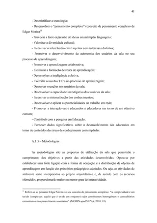41
- Desmistificar a tecnologia;
- Desenvolver o ―pensamento complexo‖ (conceito de pensamento complexo de
Edgar Morin)13
- Provocar a livre expressão de ideias em múltiplas linguagens;
- Valorizar a diversidade cultural;
- Incentivar o intercâmbio entre sujeitos com interesses distintos;
- Promover o desenvolvimento da autonomia dos usuários da sala no seu
processo de aprendizagem;
- Promover a aprendizagem colaborativa;
- Estimular a formação de redes de aprendizagem;
- Desenvolver a inteligência coletiva;
- Exercitar o uso das TIC's no processo de aprendizagem;
- Despertar vocações nos usuários da sala;
- Desenvolver a capacidade investigativa dos usuários da sala;
- Incentivar a sistematização dos conhecimentos;
- Desenvolver e aplicar as potencialidades do trabalho em rede;
- Promover a interação entre educandos e educadores em torno de um objetivo
comum;
- Contribuir com a pesquisa em Educação;
- Fornecer dados significativos sobre o desenvolvimento dos educandos em
torno de conteúdos das áreas de conhecimento contempladas.
A.1.3 – Metodologias
As metodologias são as propostas de utilização da sala que permitirão o
cumprimento dos objetivos a partir das atividades desenvolvidas. Optou-se por
estabelecer uma forte ligação com a forma de ocupação e a distribuição de objetos de
aprendizagem em função dos princípios pedagógicos adotados. Ou seja, as atividades do
ambiente serão incorporadas ao projeto arquitetônico e, de acordo com os recursos
oferecidos, proporcionarão maior ou menor grau de interatividade.
13
Refere-se ao pensador Edgar Morin e o seu conceito de pensamento complexo: ―A complexidade é um
tecido (complexus: aquilo que é tecido em conjunto) cujos constituintes heterogêneos e contraditórios
encontram-se inseparavelmente associados‖. (MORIN apud SILVA, 2010: 18)
 