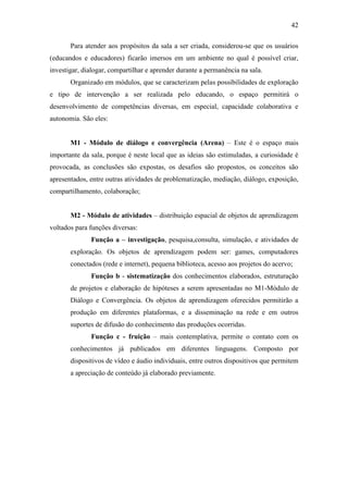 42
Para atender aos propósitos da sala a ser criada, considerou-se que os usuários
(educandos e educadores) ficarão imersos em um ambiente no qual é possível criar,
investigar, dialogar, compartilhar e aprender durante a permanência na sala.
Organizado em módulos, que se caracterizam pelas possibilidades de exploração
e tipo de intervenção a ser realizada pelo educando, o espaço permitirá o
desenvolvimento de competências diversas, em especial, capacidade colaborativa e
autonomia. São eles:
M1 - Módulo de diálogo e convergência (Arena) – Este é o espaço mais
importante da sala, porque é neste local que as ideias são estimuladas, a curiosidade é
provocada, as conclusões são expostas, os desafios são propostos, os conceitos são
apresentados, entre outras atividades de problematização, mediação, diálogo, exposição,
compartilhamento, colaboração;
M2 - Módulo de atividades – distribuição espacial de objetos de aprendizagem
voltados para funções diversas:
Função a – investigação, pesquisa,consulta, simulação, e atividades de
exploração. Os objetos de aprendizagem podem ser: games, computadores
conectados (rede e internet), pequena biblioteca, acesso aos projetos do acervo;
Função b - sistematização dos conhecimentos elaborados, estruturação
de projetos e elaboração de hipóteses a serem apresentadas no M1-Módulo de
Diálogo e Convergência. Os objetos de aprendizagem oferecidos permitirão a
produção em diferentes plataformas, e a disseminação na rede e em outros
suportes de difusão do conhecimento das produções ocorridas.
Função c - fruição – mais contemplativa, permite o contato com os
conhecimentos já publicados em diferentes linguagens. Composto por
dispositivos de vídeo e áudio individuais, entre outros dispositivos que permitem
a apreciação de conteúdo já elaborado previamente.
 