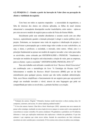 43
4.2) PESQUISA 2 – Estudo a partir da Inovação de Valor (foco na percepção do
cliente e viabilidade do negócio)
Com base em todos os aspectos mapeados – a necessidade de engenheiros, a
falta de interesse dos alunos em ciências aplicadas, as falhas do atual sistema
educacional e conseqüente desempenho escolar insatisfatório, entre outros – optou-se
por criar um novo modelo de negócio para as aulas de Física do Ensino Médio.
Inicialmente pode soar estranho abordarmos o assunto escola com um olhar
business, especialmente quando a intenção principal é atingir o ensino público com o
projeto. Entretanto, ao incorporar uma visão de negócios à idealização do projeto, é
possível trazer a preocupação que o ensino traga valor a todos os seus stakeholders, ou
seja, o aluno, o professor, a sociedade, o mercado, entre outros. Afinal, este é o
princípio fundamental ao pensar um modelo de negócio inovador: criar valor para todos
os envolvidos, como colocado por OSTERWALDER e PIGNEUR: ―Atualmente a
inovação em modelos de negócio está relacionada a criação de valor, para as empresas,
para os clientes e para a sociedade.‖ (OSTERWALDER; PIGNEUR, 2010: 5)14
Para este trabalho será utilizado o modelo do livro ―Business Model Generation‖
em combinação com a metodologia do livro ―A Estratégia do Oceano Azul‖15
.
Selecionamos o modelo do Business Model Generation (BMG) por ser de fácil
entendimento para qualquer pessoa, mesmo que não tenha estudado administração.
Nele, nove blocos simplificam o funcionamento de um negócio para que seja possível
atingir um resultado inovador e viável, através de uma linguagem que pode ser
compartilhada por todos os envolvidos, e, portanto facilitar a co-criação.
14
Tradução dos autores. Original: ―Ultimately, business model innovation is about creating value, for
companies, customers, and society. It is about replacing outdated models.‖
15
O livro dos autores Autores: Chan Kim e Renée Mauborgne (2005) apresenta uma nova maneira de
pensar sobre estratégia, resultando em uma criação de novos espaços (o oceano azul) e uma separação da
concorrência (o oceano vermelho). Os autores estudaram 150 ganhadores e perdedores em 30 indústrias
diferentes e viram que explicações tradicionais não explicavam o método dos ganhadores. O que eles
acharam é que empresas que criam novos nichos, fazendo da concorrência um fator irrelevante,
encontram um outro caminho para o crescimento. O livro ensina como colocar em prática essa estratégia.
 