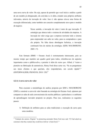 45
uma nova curva de valor. Ou seja, apesar de permitir que você inicie a análise a partir
de um modelo já ultrapassado, ela convida-o a ir além, criando seus próprios atributos
relevantes, através da inovação de valor. Isso é: não apenas cria-se uma forma de
execução diferenciada, como também um conceito completamente novo para o modelo
de negócio.
Nesse sentido, a inovação de valor é mais do que inovação. É
estratégia que abarca todo o sistema de atividades da empresa. A
inovação de valor exige que a empresa reoriente todo o sistema
para empreender um salto no valor, para os compradores e para
ela própria. Na falta dessa abordagem holística, a inovação
continuará fora do núcleo da estratégia. (KIM; MAUBORGNE.
2005: 17)
Este formato (BMG + Oceano Azul) é extremamente interessante, pois ao
mesmo tempo que mantém um quadro geral para todos, relembra-nos de aspectos
importantes como o público-alvo, e permite ir além do status quo. Afinal, é ―como o
pioneiro na fabricação de automóveis, Henry Ford disse certa vez, ―Se eu perguntasse
aos meus clientes o que queriam, eles responderiam, um cavalo rápido‖.‖
(OSTERWALDER; PIGNEUR, 2010: 128)17
4.2.1) A nova curva de valor
Para executar a metodologia de análise proposta por KIM e MAUBORGNE
(2005) e construir a curva de valor baseada na estratégia do Oceano Azul, optamos por
comparar as salas de aula convencionais de escolas públicas e particulares e o ambiente
de aprendizagem inovador proposto no projeto. Para isso, realizamos os seguintes
passos:
1) Definição de atributos para as salas tradicionais e execução da curva para
estes modelos;
17
Tradução dos autores. Original: ―as pioneering automaker Henry Ford once said, ―If I had asked my
customers what they wanted, they would have told me ‗a faster horse‖.‖
 