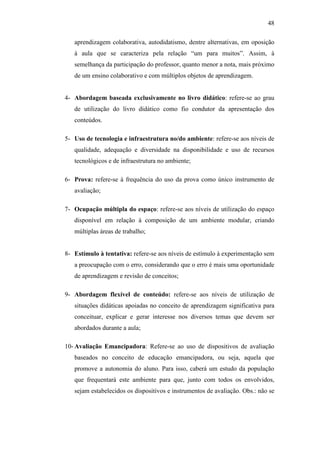 48
aprendizagem colaborativa, autodidatismo, dentre alternativas, em oposição
à aula que se caracteriza pela relação ―um para muitos‖. Assim, à
semelhança da participação do professor, quanto menor a nota, mais próximo
de um ensino colaborativo e com múltiplos objetos de aprendizagem.
4- Abordagem baseada exclusivamente no livro didático: refere-se ao grau
de utilização do livro didático como fio condutor da apresentação dos
conteúdos.
5- Uso de tecnologia e infraestrutura no/do ambiente: refere-se aos níveis de
qualidade, adequação e diversidade na disponibilidade e uso de recursos
tecnológicos e de infraestrutura no ambiente;
6- Prova: refere-se à frequência do uso da prova como único instrumento de
avaliação;
7- Ocupação múltipla do espaço: refere-se aos níveis de utilização do espaço
disponível em relação à composição de um ambiente modular, criando
múltiplas áreas de trabalho;
8- Estímulo à tentativa: refere-se aos níveis de estímulo à experimentação sem
a preocupação com o erro, considerando que o erro é mais uma oportunidade
de aprendizagem e revisão de conceitos;
9- Abordagem flexível de conteúdo: refere-se aos níveis de utilização de
situações didáticas apoiadas no conceito de aprendizagem significativa para
conceituar, explicar e gerar interesse nos diversos temas que devem ser
abordados durante a aula;
10- Avaliação Emancipadora: Refere-se ao uso de dispositivos de avaliação
baseados no conceito de educação emancipadora, ou seja, aquela que
promove a autonomia do aluno. Para isso, caberá um estudo da população
que frequentará este ambiente para que, junto com todos os envolvidos,
sejam estabelecidos os dispositivos e instrumentos de avaliação. Obs.: não se
 