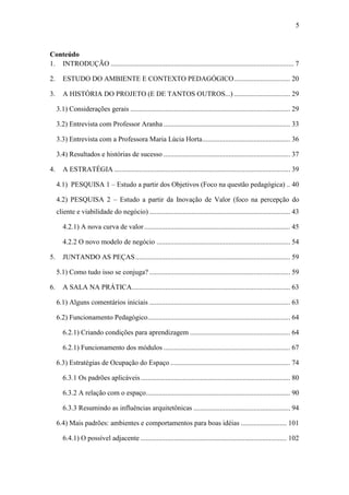 5
Conteúdo
1. INTRODUÇÃO ........................................................................................................ 7
2. ESTUDO DO AMBIENTE E CONTEXTO PEDAGÓGICO................................ 20
3. A HISTÓRIA DO PROJETO (E DE TANTOS OUTROS...) ................................ 29
3.1) Considerações gerais ........................................................................................... 29
3.2) Entrevista com Professor Aranha ........................................................................ 33
3.3) Entrevista com a Professora Maria Lúcia Horta.................................................. 36
3.4) Resultados e histórias de sucesso ........................................................................ 37
4. A ESTRATÉGIA .................................................................................................... 39
4.1) PESQUISA 1 – Estudo a partir dos Objetivos (Foco na questão pedagógica) .. 40
4.2) PESQUISA 2 – Estudo a partir da Inovação de Valor (foco na percepção do
cliente e viabilidade do negócio) ................................................................................ 43
4.2.1) A nova curva de valor................................................................................... 45
4.2.2 O novo modelo de negócio ............................................................................ 54
5. JUNTANDO AS PEÇAS........................................................................................ 59
5.1) Como tudo isso se conjuga? ................................................................................ 59
6. A SALA NA PRÁTICA.......................................................................................... 63
6.1) Alguns comentários iniciais ................................................................................ 63
6.2) Funcionamento Pedagógico................................................................................. 64
6.2.1) Criando condições para aprendizagem ......................................................... 64
6.2.1) Funcionamento dos módulos ........................................................................ 67
6.3) Estratégias de Ocupação do Espaço .................................................................... 74
6.3.1 Os padrões aplicáveis..................................................................................... 80
6.3.2 A relação com o espaço.................................................................................. 90
6.3.3 Resumindo as influências arquitetônicas ....................................................... 94
6.4) Mais padrões: ambientes e comportamentos para boas idéias .......................... 101
6.4.1) O possível adjacente ................................................................................... 102
 
