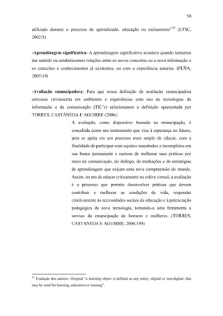50
utilizado durante o processo de aprendizado, educação ou treinamento‖19
(LTSC,
2002:5)
-Aprendizagem significativa- A aprendizagem significativa acontece quando tentamos
dar sentido ou estabelecemos relações entre os novos conceitos ou a nova informação e
os conceitos e conhecimentos já existentes, ou com a experiência anterior. (PEÑA,
2005:19)
-Avaliação emancipadora: Para que nossa definição de avaliação emancipadora
estivesse circunscrita em ambientes e experiências com uso de tecnologias da
informação e da comunicação (TIC‘s) selecionamos a definição apresentada por
TORRES, CASTANEDA E AGUIRRE (2006):
A avaliação, como dispositivo baseado na emancipação, é
concebida como um instrumento que visa à esperança no futuro,
pois se apóia em um processo mais amplo de educar, com a
finalidade de participar com sujeitos inacabados e incompletos em
sua busca permanente e curiosa de melhorar suas práticas por
meio da comunicação, do diálogo, de mediações e de estratégias
de aprendizagem que exijam uma nova compreensão do mundo.
Assim, no ato de educar criticamente na esfera virtual, a avaliação
é o processo que permite desenvolver práticas que devem
contribuir e melhorar as condições de vida, responder
criativamente às necessidades sociais da educação e à potenciação
pedagógica da nova tecnologia, tornando-a uma ferramenta a
serviço da emancipação de homens e mulheres. (TORRES,
CASTANEDA E AGUIRRE, 2006:193)
19
Tradução dos autores. Original ―a learning object is defined as any entity -digital or non-digital- that
may be used for learning, education or training‖.
 