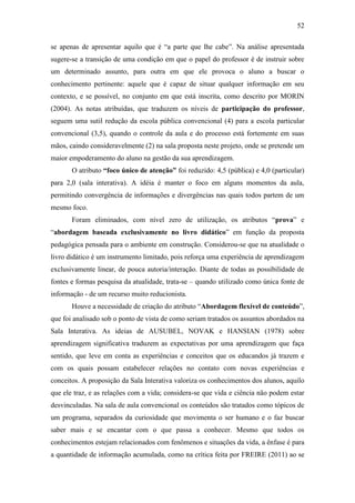 52
se apenas de apresentar aquilo que é ―a parte que lhe cabe‖. Na análise apresentada
sugere-se a transição de uma condição em que o papel do professor é de instruir sobre
um determinado assunto, para outra em que ele provoca o aluno a buscar o
conhecimento pertinente: aquele que é capaz de situar qualquer informação em seu
contexto, e se possível, no conjunto em que está inscrita, como descrito por MORIN
(2004). As notas atribuídas, que traduzem os níveis de participação do professor,
seguem uma sutil redução da escola pública convencional (4) para a escola particular
convencional (3,5), quando o controle da aula e do processo está fortemente em suas
mãos, caindo consideravelmente (2) na sala proposta neste projeto, onde se pretende um
maior empoderamento do aluno na gestão da sua aprendizagem.
O atributo “foco único de atenção” foi reduzido: 4,5 (pública) e 4,0 (particular)
para 2,0 (sala interativa). A idéia é manter o foco em alguns momentos da aula,
permitindo convergência de informações e divergências nas quais todos partem de um
mesmo foco.
Foram eliminados, com nível zero de utilização, os atributos ―prova‖ e
―abordagem baseada exclusivamente no livro didático‖ em função da proposta
pedagógica pensada para o ambiente em construção. Considerou-se que na atualidade o
livro didático é um instrumento limitado, pois reforça uma experiência de aprendizagem
exclusivamente linear, de pouca autoria/interação. Diante de todas as possibilidade de
fontes e formas pesquisa da atualidade, trata-se – quando utilizado como única fonte de
informação - de um recurso muito reducionista.
Houve a necessidade de criação do atributo ―Abordagem flexível de conteúdo‖,
que foi analisado sob o ponto de vista de como seriam tratados os assuntos abordados na
Sala Interativa. As ideias de AUSUBEL, NOVAK e HANSIAN (1978) sobre
aprendizagem significativa traduzem as expectativas por uma aprendizagem que faça
sentido, que leve em conta as experiências e conceitos que os educandos já trazem e
com os quais possam estabelecer relações no contato com novas experiências e
conceitos. A proposição da Sala Interativa valoriza os conhecimentos dos alunos, aquilo
que ele traz, e as relações com a vida; considera-se que vida e ciência não podem estar
desvinculadas. Na sala de aula convencional os conteúdos são tratados como tópicos de
um programa, separados da curiosidade que movimenta o ser humano e o faz buscar
saber mais e se encantar com o que passa a conhecer. Mesmo que todos os
conhecimentos estejam relacionados com fenômenos e situações da vida, a ênfase é para
a quantidade de informação acumulada, como na crítica feita por FREIRE (2011) ao se
 