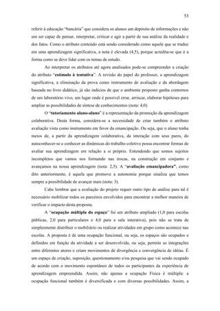 53
referir à educação ―bancária‖ que considera os alunos um depósito de informações e não
um ser capaz de pensar, interpretar, criticar e agir a partir de sua análise da realidade e
dos fatos. Como o atributo conteúdo está sendo considerado como aquele que se traduz
em uma aprendizagem significativa, a nota é elevada (4,5), porque acredita-se que é a
forma como se deve lidar com os temas de estudo.
Ao interpretar os atributos até agora analisados pode-se compreender a criação
do atributo ―estímulo à tentativa‖. A revisão do papel do professor, a aprendizagem
significativa, a eliminação da prova como instrumento de avaliação e da abordagem
baseada no livro didático, já são indícios de que o ambiente proposto ganha contornos
de um laboratório vivo, um lugar onde é possível errar, arriscar, elaborar hipóteses para
ampliar as possibilidades de síntese de conhecimentos (nota: 4,0).
O ―tutoriamento aluno-aluno‖ é a representação da promoção da aprendizagem
colaborativa. Desta forma, considera-se a necessidade de criar também o atributo
avaliação vista como instrumento em favor da emancipação. Ou seja, que o aluno tenha
meios de, a partir da aprendizagem colaborativa, da interação com seus pares, do
autoconhecer-se e conhecer as dinâmicas do trabalho coletivo possa encontrar formas de
avaliar sua aprendizagem em relação a si próprio. Entendendo que somos sujeitos
incompletos que vamos nos formando nas trocas, na construção em conjunto e
avançamos na nossa aprendizagem (nota: 2,5). A ―avaliação emancipadora”, como
dito anteriormente, é aquela que promove a autonomia porque sinaliza que temos
sempre a possibilidade de avançar mais (nota: 3).
Cabe lembrar que a avaliação do projeto requer outro tipo de análise para tal é
necessário mobilizar todos os parceiros envolvidos para encontrar a melhor maneira de
verificar o impacto desta proposta.
A ―ocupação múltipla do espaço‖ foi um atributo ampliado (1,0 para escolas
públicas, 2,0 para particulares e 4,0 para a sala interativa), pois não se trata de
simplesmente distribuir o mobiliário ou realizar atividades em grupo como acontece nas
escolas. A proposta é de uma ocupação funcional, ou seja, os espaços são ocupados e
definidos em função da atividade a ser desenvolvida, ou seja, permite as integrações
entre diferentes atores e criam movimentos de divergência e convergência de idéias. É
um espaço de criação, suposição, questionamento e/ou pesquisa que vai sendo ocupado
de acordo com o movimento espontâneo de todos os participantes da experiência de
aprendizagem empreendida. Assim, não apenas a ocupação Física é múltipla: a
ocupação funcional também é diversificada e com diversas possibilidades. Assim, a
 