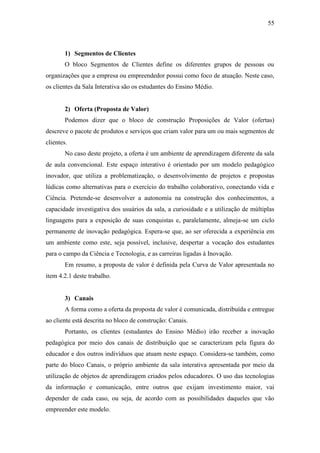 55
1) Segmentos de Clientes
O bloco Segmentos de Clientes define os diferentes grupos de pessoas ou
organizações que a empresa ou empreendedor possui como foco de atuação. Neste caso,
os clientes da Sala Interativa são os estudantes do Ensino Médio.
2) Oferta (Proposta de Valor)
Podemos dizer que o bloco de construção Proposições de Valor (ofertas)
descreve o pacote de produtos e serviços que criam valor para um ou mais segmentos de
clientes.
No caso deste projeto, a oferta é um ambiente de aprendizagem diferente da sala
de aula convencional. Este espaço interativo é orientado por um modelo pedagógico
inovador, que utiliza a problematização, o desenvolvimento de projetos e propostas
lúdicas como alternativas para o exercício do trabalho colaborativo, conectando vida e
Ciência. Pretende-se desenvolver a autonomia na construção dos conhecimentos, a
capacidade investigativa dos usuários da sala, a curiosidade e a utilização de múltiplas
linguagens para a exposição de suas conquistas e, paralelamente, almeja-se um ciclo
permanente de inovação pedagógica. Espera-se que, ao ser oferecida a experiência em
um ambiente como este, seja possível, inclusive, despertar a vocação dos estudantes
para o campo da Ciência e Tecnologia, e as carreiras ligadas à Inovação.
Em resumo, a proposta de valor é definida pela Curva de Valor apresentada no
item 4.2.1 deste trabalho.
3) Canais
A forma como a oferta da proposta de valor é comunicada, distribuída e entregue
ao cliente está descrita no bloco de construção: Canais.
Portanto, os clientes (estudantes do Ensino Médio) irão receber a inovação
pedagógica por meio dos canais de distribuição que se caracterizam pela figura do
educador e dos outros indivíduos que atuam neste espaço. Considera-se também, como
parte do bloco Canais, o próprio ambiente da sala interativa apresentada por meio da
utilização de objetos de aprendizagem criados pelos educadores. O uso das tecnologias
da informação e comunicação, entre outros que exijam investimento maior, vai
depender de cada caso, ou seja, de acordo com as possibilidades daqueles que vão
empreender este modelo.
 