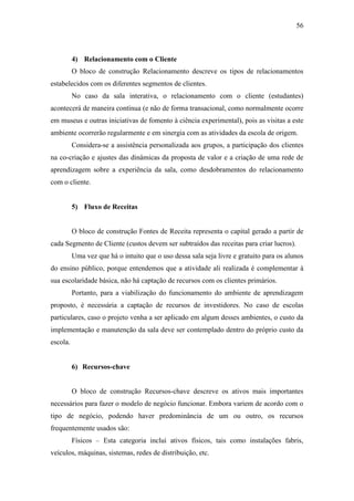 56
4) Relacionamento com o Cliente
O bloco de construção Relacionamento descreve os tipos de relacionamentos
estabelecidos com os diferentes segmentos de clientes.
No caso da sala interativa, o relacionamento com o cliente (estudantes)
acontecerá de maneira contínua (e não de forma transacional, como normalmente ocorre
em museus e outras iniciativas de fomento à ciência experimental), pois as visitas a este
ambiente ocorrerão regularmente e em sinergia com as atividades da escola de origem.
Considera-se a assistência personalizada aos grupos, a participação dos clientes
na co-criação e ajustes das dinâmicas da proposta de valor e a criação de uma rede de
aprendizagem sobre a experiência da sala, como desdobramentos do relacionamento
com o cliente.
5) Fluxo de Receitas
O bloco de construção Fontes de Receita representa o capital gerado a partir de
cada Segmento de Cliente (custos devem ser subtraídos das receitas para criar lucros).
Uma vez que há o intuito que o uso dessa sala seja livre e gratuito para os alunos
do ensino público, porque entendemos que a atividade ali realizada é complementar à
sua escolaridade básica, não há captação de recursos com os clientes primários.
Portanto, para a viabilização do funcionamento do ambiente de aprendizagem
proposto, é necessária a captação de recursos de investidores. No caso de escolas
particulares, caso o projeto venha a ser aplicado em algum desses ambientes, o custo da
implementação e manutenção da sala deve ser contemplado dentro do próprio custo da
escola.
6) Recursos-chave
O bloco de construção Recursos-chave descreve os ativos mais importantes
necessários para fazer o modelo de negócio funcionar. Embora variem de acordo com o
tipo de negócio, podendo haver predominância de um ou outro, os recursos
frequentemente usados são:
Físicos – Esta categoria inclui ativos físicos, tais como instalações fabris,
veículos, máquinas, sistemas, redes de distribuição, etc.
 