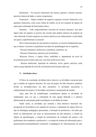 57
Intelectuais – Os recursos intelectuais são marcas, patentes e direitos autorais,
parcerias, bancos de dados, e outros componentes.
Financeiros – Alguns modelos de negócios requerem recursos financeiros e/ou
garantias financeiras, como caixa, linhas de crédito, ou de um conjunto de opções de
ações para contratação de funcionários-chave.
Humanos – Todo empreendimento necessita de recursos humanos, mas para
alguns tipos de negócio as pessoas são cruciais pela própria natureza da proposta de
valor oferecida. Existem negócios em setores intensivos em conhecimento e criatividade
nos quais o capital humano é essencial.
Para o funcionamento da sala interativa acontecer, os recursos fundamentais para
que os alunos vivenciem a experiência inovadora de aprendizagem são os seguintes:
- Recursos Humanos: professores, consultores, monitores, etc.
- Recursos Financeiros: parceria com investidores.
-Recursos Físicos: o espaço físico, mobiliário e, dependendo do nível de
investimento possível para cada caso, esta lista recebe novos itens.
- Recurso Intelectual: Aquisição de softwares, livros, games, antivírus, entre
outros, já que depende do nível de investimento possível para cada caso.
7) Atividades-chave
O bloco de construção atividades-chave descreve as atividades essenciais para
que o modelo de negócios funcione. No caso do projeto da Sala Interativa, podemos
dividir as atividades-chave em dois momentos: 1) atividades necessárias à
implementação do projeto e 2) atividades necessárias à manutenção do modelo.
Aqui, para fins de simplificação, consideramos apenas as atividades de
implantação, uma vez que a contratação de uma equipe dedicada e a natureza
diferenciada de cada projeto pode reconfigurar as atividades de rotina.
Sendo assim, as atividades que tornarão a Sala Interativa funcional são:
prospecção de investidores e/ou captação de recursos, a adequação do espaço físico ao
tipo de abordagem pedagógica apresentada, a formação de professores e de todos que
direta ou indiretamente vão atuar no funcionamento da sala interativa, a criação de
objetos de aprendizagem, a criação de instrumentos de avaliação (do projeto e da
performance dos estudantes e professores) e a criação do sistema de informações para o
gerenciamento/acompanhamento (estrutural e pedagógico) do funcionamento da sala.
 