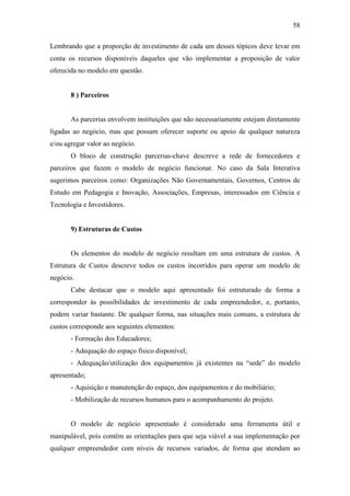 58
Lembrando que a proporção de investimento de cada um desses tópicos deve levar em
conta os recursos disponíveis daqueles que vão implementar a proposição de valor
oferecida no modelo em questão.
8 ) Parceiros
As parcerias envolvem instituições que não necessariamente estejam diretamente
ligadas ao negócio, mas que possam oferecer suporte ou apoio de qualquer natureza
e/ou agregar valor ao negócio.
O bloco de construção parcerias-chave descreve a rede de fornecedores e
parceiros que fazem o modelo de negócio funcionar. No caso da Sala Interativa
sugerimos parceiros como: Organizações Não Governamentais, Governos, Centros de
Estudo em Pedagogia e Inovação, Associações, Empresas, interessados em Ciência e
Tecnologia e Investidores.
9) Estruturas de Custos
Os elementos do modelo de negócio resultam em uma estrutura de custos. A
Estrutura de Custos descreve todos os custos incorridos para operar um modelo de
negócio.
Cabe destacar que o modelo aqui apresentado foi estruturado de forma a
corresponder às possibilidades de investimento de cada empreendedor, e, portanto,
podem variar bastante. De qualquer forma, nas situações mais comuns, a estrutura de
custos corresponde aos seguintes elementos:
- Formação dos Educadores;
- Adequação do espaço físico disponível;
- Adequação/utilização dos equipamentos já existentes na ―sede‖ do modelo
apresentado;
- Aquisição e manutenção do espaço, dos equipamentos e do mobiliário;
- Mobilização de recursos humanos para o acompanhamento do projeto.
O modelo de negócio apresentado é considerado uma ferramenta útil e
manipulável, pois contém as orientações para que seja viável a sua implementação por
qualquer empreendedor com níveis de recursos variados, de forma que atendam ao
 
