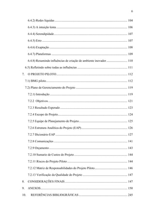 6
6.4.2) Redes líquidas............................................................................................. 104
6.4.3) A intuição lenta........................................................................................... 106
6.4.4) Serendipidade.............................................................................................. 107
6.4.5) Erro ............................................................................................................. 107
6.4.6) Exaptação.................................................................................................... 108
6.4.7) Plataformas ................................................................................................. 109
6.4.8) Resumindo influências de criação de ambiente inovador........................... 110
6.5) Refletindo sobre todas as influências ................................................................ 111
7. O PROJETO PILOTO........................................................................................... 112
7.1) BMG piloto........................................................................................................ 112
7.2) Plano de Gerenciamento do Projeto .................................................................. 119
7.2.1) Introdução ................................................................................................... 119
7.2.2 Objetivos ..................................................................................................... 121
7.2.3 Resultado Esperado...................................................................................... 123
7.2.4 Escopo do Projeto......................................................................................... 124
7.2.5 Equipe de Planejamento de Projeto.............................................................. 125
7.2.6 Estrutura Analítica do Projeto (EAP)........................................................... 126
7.2.7 Dicionário EAP ............................................................................................ 127
7.2.8 Comunicações .............................................................................................. 141
7.2.9 Orçamento.................................................................................................... 143
7.2.10 Sumario de Custos do Projeto.................................................................... 144
7.2.11 Riscos do Projeto Piloto............................................................................. 144
7.2.12 Matriz de Responsabilidades do Projeto Piloto.......................................... 146
7.2.13 Verificação da Qualidade do Projeto ......................................................... 147
8. CONSIDERAÇÕES FINAIS................................................................................ 147
9. ANEXOS............................................................................................................... 150
10. REFERÊNCIAS BIBLIOGRÁFICAS .............................................................. 245
 