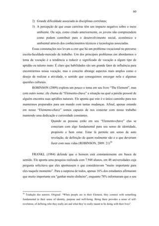 60
2) Grande dificuldade associada às disciplinas correlatas;
3) A percepção de que essas carreiras têm um impacto negativo sobre o meio
ambiente. Ou seja, como citado anteriormente, os jovens não compreendem
como podem contribuir para o desenvolvimento social, econômico e
ambiental através dos conhecimentos técnicos e tecnologias associadas.
Essas constatações nos levam a crer que há um problema vocacional no percurso
escola-faculdade-mercado de trabalho. Um dos principais problemas em abordarmos o
tema da vocação é a tendência a reduzir o significado de vocação a algum tipo de
aptidão ou talento inato. É claro que habilidades são um grande fator de influência para
encontrarmos nossa vocação, mas o conceito abrange aspectos mais amplos como o
desejo de realizar a atividade, o sentido que conseguimos enxergar nela e algumas
questões culturais.
ROBINSON (2009) explora um pouco o tema em seu livro ―The Element‖, mas
com outro nome: ele chama de ―Elemento-chave‖ a situação na qual a paixão pessoal de
alguém encontra suas aptidões naturais. Ele aponta que este é o único caminho para nos
mantermos preparados para um mundo com tantas mudanças. Afinal, apenas estando
em nosso ―Elemento-chave‖ somos capazes de nos conectar com nosso trabalho
mantendo uma dedicação e curiosidade constantes.
Quando as pessoas estão em seu ―Elemento-chave‖ elas se
conectam com algo fundamental para seu senso de identidade,
propósito e bem estar. Estar lá permite um senso de auto
revelação, de definição de quem realmente são e o que deveriam
fazer com suas vidas (ROBINSON, 2009: 21)20
FRANKL (1984) defende que o homem está constantemente em busca de
sentido. Ele aponta uma pesquisa realizada com 7.948 alunos, em 48 universidades cuja
pergunta solicitava que eles apontassem o que consideravam "muito importante para
eles naquele momento‖. Para a surpresa de todos, apenas 16% dos estudantes afirmaram
que muito importante era "ganhar muito dinheiro", enquanto 78% informaram que o seu
20
Tradução dos autores. Original: ―When people are in their Element, they connect with something
fundamental to their sense of identity, purpose and well-being. Being there provides a sense of self-
revelation, of defining who they really are and what they‘re really meant to be doing with their lives‖.
 