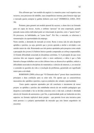 62
Eles afirmam que ―um modelo de negócio é a maneira como você organiza seus
recursos, seus processos de trabalho, suas competências internas, para fornecer algo que
o mercado queira comprar (e ganhar dinheiro com isso)‖ (NOBREGA; LIMA, 2010:
38).
Portanto, para garantir um modelo pessoal de sucesso, o aluno deve ser formado
para ser capaz de inovar. Assim, o atributo ―pessoas‖ de uma corporação, quando
pensado numa esfera individual pode ser relacionado às paixões, com o ―querer fazer‖.
Os processos, às habilidades, ao ―como fazer‖. Por fim, o mercado, se relaciona à
remuneração e às oportunidades de emprego.
Neste sentido, a demanda de mercado já existe. Resta à nossa sala de aula despertar
aptidões e paixões, ou seja, permitir que o jovem aprenda a atrelar a atividade a um
sentido maior da vida. Retornando aos três pontos apontados pela pesquisa como sendo
a percepção dos jovens (1) Salários baixos quando comparados ao esforço empreendido,
2) Grande dificuldade associada às disciplinas correlatas, 3) A percepção de que essas
carreiras têm um impacto negativo sobre o meio ambiente), a idéia é que a Sala
Interativa busque trabalhar com os dois últimos itens ao desenvolver aptidões, reduzir a
dificuldade associada às disciplinas de matemática e ciências da natureza, e, ao associar
o conteúdo às questões da vida e à resolução de problemas, garantindo um significado
maior para a atividade.
ROBINSON (2009) coloca que ―O Elemento-chave‖ possui duas características
principais e duas condições para se estar nele. Ele aponta que as características
necessárias são: aptidões e paixões, e que as condições são: atitude e oportunidade.
Esses quatro aspectos apontados por ele concluem o mecanismo de nosso
projeto: as aptidões e paixões são trabalhadas através de um modelo pedagógico que
desperta a curiosidade e faz as devidas conexões com a vida real, a atitude é abordada
através do fomento da autonomia e, por fim, a oportunidade pode ser traduzida em dois
aspectos: no formato replicável deste projeto – que permite levar esta iniciativa para
mais pessoas e a própria oportunidade de mercado que este futuro engenheiro irá
encontrar.
 