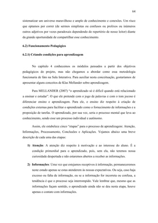 64
sistematizar um universo maravilhoso e amplo de conhecimento e conexões. Um risco
que optamos por correr (de sermos simplistas ou confusos ou prolixos ou inúmeros
outros adjetivos por vezes paradoxais dependendo do repertório de nosso leitor) diante
da grande oportunidade de compartilhar esse conhecimento.
6.2) Funcionamento Pedagógico
6.2.1) Criando condições para aprendizagem
No capítulo 4 conhecemos os módulos pensados a partir dos objetivos
pedagógicos do projeto, mas não chegamos a abordar como essa metodologia
funcionaria de fato na Sala Interativa. Para auxiliar nesta conceituação, gostaríamos de
apresentar alguns conceitos de Klas Mellander sobre aprendizagem.
Para MELLANDER (2007) ―o aprendizado só é difícil quando está relacionado
a ensinar e estudar‖. O que ele pretende com o jogo de palavras e com o tom jocoso é
diferenciar ensino e aprendizagem. Para ele, o ensino diz respeito à criação de
condições externas para facilitar o aprendizado como o fornecimento de informações e a
proposição de tarefas. O aprendizado, por sua vez, seria o processo mental que leva ao
conhecimento, sendo esse um processo individual e autônomo.
Assim, ele estabelece cinco ―etapas‖ para o processo de aprendizagem: Atenção,
Informações, Processamento, Conclusões e Aplicações. Vejamos abaixo uma breve
descrição de cada uma das etapas:
1) Atenção: A atenção diz respeito à motivação e ao interesse do aluno. É a
condição primordial para o aprendizado, pois, sem ela, não teremos nossa
curiosidade despertada e não estaremos abertos a receber as informações.
2) Informações: Uma vez que estejamos receptivos à informação, permaneceremos
neste estado apenas se estas atenderem às nossas expectativas. Ou seja, caso haja
excesso ou falta de informação, ou se a informação for incorreta ou confusa, a
tendência é que o processo seja interrompido. Vale lembrar que, mesmo que as
informações façam sentido, o aprendizado ainda não se deu nesta etapa, houve
apenas o contato com informações.
 