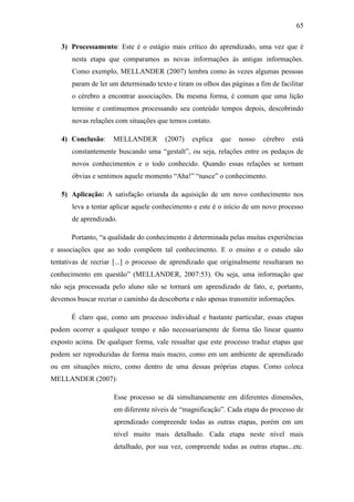 65
3) Processamento: Este é o estágio mais crítico do aprendizado, uma vez que é
nesta etapa que comparamos as novas informações às antigas informações.
Como exemplo, MELLANDER (2007) lembra como às vezes algumas pessoas
param de ler um determinado texto e tiram os olhos das páginas a fim de facilitar
o cérebro a encontrar associações. Da mesma forma, é comum que uma lição
termine e continuemos processando seu conteúdo tempos depois, descobrindo
novas relações com situações que temos contato.
4) Conclusão: MELLANDER (2007) explica que nosso cérebro está
constantemente buscando uma ―gestalt‖, ou seja, relações entre os pedaços de
novos conhecimentos e o todo conhecido. Quando essas relações se tornam
óbvias e sentimos aquele momento ―Aha!‖ ―nasce‖ o conhecimento.
5) Aplicação: A satisfação oriunda da aquisição de um novo conhecimento nos
leva a tentar aplicar aquele conhecimento e este é o início de um novo processo
de aprendizado.
Portanto, ―a qualidade do conhecimento é determinada pelas muitas experiências
e associações que ao todo compõem tal conhecimento. E o ensino e o estudo são
tentativas de recriar [...] o processo de aprendizado que originalmente resultaram no
conhecimento em questão‖ (MELLANDER, 2007:53). Ou seja, uma informação que
não seja processada pelo aluno não se tornará um aprendizado de fato, e, portanto,
devemos buscar recriar o caminho da descoberta e não apenas transmitir informações.
É claro que, como um processo individual e bastante particular, essas etapas
podem ocorrer a qualquer tempo e não necessariamente de forma tão linear quanto
exposto acima. De qualquer forma, vale ressaltar que este processo traduz etapas que
podem ser reproduzidas de forma mais macro, como em um ambiente de aprendizado
ou em situações micro, como dentro de uma dessas próprias etapas. Como coloca
MELLANDER (2007):
Esse processo se dá simultaneamente em diferentes dimensões,
em diferente níveis de ―magnificação‖. Cada etapa do processo de
aprendizado compreende todas as outras etapas, porém em um
nível muito mais detalhado. Cada etapa neste nível mais
detalhado, por sua vez, compreende todas as outras etapas...etc.
 