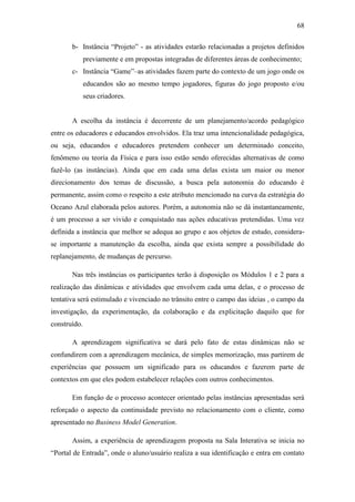 68
b- Instância ―Projeto‖ - as atividades estarão relacionadas a projetos definidos
previamente e em propostas integradas de diferentes áreas de conhecimento;
c- Instância ―Game‖–as atividades fazem parte do contexto de um jogo onde os
educandos são ao mesmo tempo jogadores, figuras do jogo proposto e/ou
seus criadores.
A escolha da instância é decorrente de um planejamento/acordo pedagógico
entre os educadores e educandos envolvidos. Ela traz uma intencionalidade pedagógica,
ou seja, educandos e educadores pretendem conhecer um determinado conceito,
fenômeno ou teoria da Física e para isso estão sendo oferecidas alternativas de como
fazê-lo (as instâncias). Ainda que em cada uma delas exista um maior ou menor
direcionamento dos temas de discussão, a busca pela autonomia do educando é
permanente, assim como o respeito a este atributo mencionado na curva da estratégia do
Oceano Azul elaborada pelos autores. Porém, a autonomia não se dá instantaneamente,
é um processo a ser vivido e conquistado nas ações educativas pretendidas. Uma vez
definida a instância que melhor se adequa ao grupo e aos objetos de estudo, considera-
se importante a manutenção da escolha, ainda que exista sempre a possibilidade do
replanejamento, de mudanças de percurso.
Nas três instâncias os participantes terão à disposição os Módulos 1 e 2 para a
realização das dinâmicas e atividades que envolvem cada uma delas, e o processo de
tentativa será estimulado e vivenciado no trânsito entre o campo das ideias , o campo da
investigação, da experimentação, da colaboração e da explicitação daquilo que for
construído.
A aprendizagem significativa se dará pelo fato de estas dinâmicas não se
confundirem com a aprendizagem mecânica, de simples memorização, mas partirem de
experiências que possuem um significado para os educandos e fazerem parte de
contextos em que eles podem estabelecer relações com outros conhecimentos.
Em função de o processo acontecer orientado pelas instâncias apresentadas será
reforçado o aspecto da continuidade previsto no relacionamento com o cliente, como
apresentado no Business Model Generation.
Assim, a experiência de aprendizagem proposta na Sala Interativa se inicia no
―Portal de Entrada‖, onde o aluno/usuário realiza a sua identificação e entra em contato
 