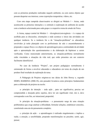 69
com as primeiras produções realizadas naquele ambiente, ou com outros objetos que
possam despertar seu interesse, como exposições temporárias, vídeos, etc.
Com esta etapa cumprida aluno/usuário se dirigirá ao Módulo 1 - Arena, onde
acontecerão as primeiras interações e o estímulo à exploração do ambiente de acordo
com a instância selecionada para cada grupo e o respectivo tema de estudo da Física.
A Arena, espaço central do Módulo 1 – divergência/convergência – é o espaço de
acolhida para as discussões, orientações e onde acontece o início das atividades em
qualquer instância. Se a instância for a de ―situações-problema‖ os educadores
envolvidos já terão planejado com os profissionais da sala o encaminhamento e
preparado o espaço físico e os objetos de aprendizagem para a continuidade da atividade
após a apresentação dos questionamentos e da elaboração de hipóteses a serem
verificadas. Como mencionado anteriormente, as situações-problema normalmente
estão vinculadas a situações da vida real, que estão presentes em um contexto
facilmente identificável.
No caso da instância ―Projeto‖, um projeto pedagógico normalmente é
estruturado de forma a envolver educandos e educadores em torno da criação de um
produto final resultado da exploração do tema.
A Pedagogia de Projetos originou-se nas ideias de John Dewey e, segundo
HORN; BARBOSA (2006:18), este pensador levantava como princípios fundamentais
para a elaboração de projetos na escola:
a- princípio da intenção – toda ação , para ser significativa, precisa ser
compreendida e desejada pelos sujeitos, deve ter um significado vital, isto é, deve
corresponder a um fim, ser intencional, proposital;
b- princípio da situação-problema – o pensamento surge de uma situação
problemática que exige analisar a dificuldade, formular soluções, estabelecer conexões,
constituindo uma ato de pensamento completo;
c- princípio da ação – a aprendizagem é realizada singularmente e implica a
razão, a emoção, a sensibilidade, propondo transformações no perceber, sentir, agir,
pensar;
 