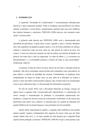 7
1. INTRODUÇÃO
A expressão ―Sociedade do Conhecimento‖ é recorrentemente utilizada para
descrever a atual conjuntura mundial. Todas as mudanças que percebemos nas esferas
cultural, econômica e social desde o industrialismo apontam para uma nova dinâmica
das relações humanas e comerciais. TOFFLER (1980) descreve este momento como
sendo ―a terceira onda‖.
A primeira onda descrita por TOFFLER (1980) seria a desencadeada pela
descoberta da agricultura. A partir deste evento, segundo o autor, o homem abandona
uma vida migratória em pequenos grupos, passa a viver de forma sedentária em aldeias,
colônias e desenvolve todo um novo estilo de vida através do cultivo da terra. Em
resumo, ―a terra era a base da economia, da vida, da cultura, da estrutura da família e da
política. Em todas elas a vida era organizada ao redor da aldeia. [...] a economia era
descentralizada [...] a comunidade produzia a maioria de todas as suas necessidades‖
(TOFFLER, 1980:35)
As pessoas viviam do cultivo da terra, através de um lento e artesanal modo de
produção. Não havia tecnologias desenvolvidas para transportar essas mercadorias ou
para realizar o controle de qualidade das mesmas. Culturalmente, as mudanças eram
insignificantes ao longo do tempo, uma vez que, além de a educação ser restrita a
poucos e ficar sob tutela exclusivamente religiosa, não existiam meios de comunicação
como os que conhecemos hoje, e a disseminação da informação era precária.
No fim do século XVII, com a Revolução Industrial na Europa, emerge em
alguns locais a segunda onda. Caracterizada pelo industrialismo e a urbanização, ela
trouxe consigo a sistematização da produção (e conseqüente padronização dos
produtos), a criação de diversos meios de comunicação (individuais ou de massa) que
permitiram uma maior troca cultural e a transição para um modelo de educação sob
grande influência da revolução burguesa e seus princípios de universalidade.
Apesar destes inquestionáveis ganhos, a segunda onda estabeleceu uma grande
ruptura quando ―separou violentamente dois aspectos de nossas vidas que até então
sempre tinham sido um [...]. As duas metades da vida humana que a Segunda Onda
separou foram produção e consumo‖ (TOFFLER, 1980:50). O que o autor pontua é que
 