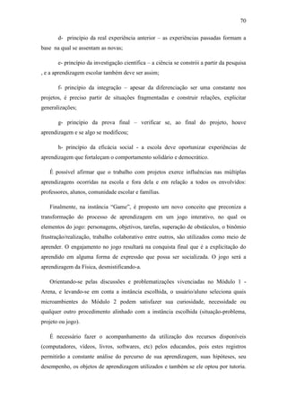 70
d- princípio da real experiência anterior – as experiências passadas formam a
base na qual se assentam as novas;
e- princípio da investigação científica – a ciência se constrói a partir da pesquisa
, e a aprendizagem escolar também deve ser assim;
f- princípio da integração – apesar da diferenciação ser uma constante nos
projetos, é preciso partir de situações fragmentadas e construir relações, explicitar
generalizações;
g- princípio da prova final – verificar se, ao final do projeto, houve
aprendizagem e se algo se modificou;
h- princípio da eficácia social - a escola deve oportunizar experiências de
aprendizagem que fortaleçam o comportamento solidário e democrático.
É possível afirmar que o trabalho com projetos exerce influências nas múltiplas
aprendizagens ocorridas na escola e fora dela e em relação a todos os envolvidos:
professores, alunos, comunidade escolar e famílias.
Finalmente, na instância ―Game‖, é proposto um novo conceito que preconiza a
transformação do processo de aprendizagem em um jogo interativo, no qual os
elementos do jogo: personagens, objetivos, tarefas, superação de obstáculos, o binômio
frustração/realização, trabalho colaborativo entre outros, são utilizados como meio de
aprender. O engajamento no jogo resultará na conquista final que é a explicitação do
aprendido em alguma forma de expressão que possa ser socializada. O jogo será a
aprendizagem da Física, desmistificando-a.
Orientando-se pelas discussões e problematizações vivenciadas no Módulo 1 -
Arena, e levando-se em conta a instância escolhida, o usuário/aluno seleciona quais
microambientes do Módulo 2 podem satisfazer sua curiosidade, necessidade ou
qualquer outro procedimento alinhado com a instância escolhida (situação-problema,
projeto ou jogo).
É necessário fazer o acompanhamento da utilização dos recursos disponíveis
(computadores, vídeos, livros, softwares, etc) pelos educandos, pois estes registros
permitirão a constante análise do percurso de sua aprendizagem, suas hipóteses, seu
desempenho, os objetos de aprendizagem utilizados e também se ele optou por tutoria.
 