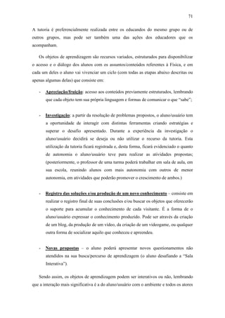 71
A tutoria é preferencialmente realizada entre os educandos do mesmo grupo ou de
outros grupos, mas pode ser também uma das ações dos educadores que os
acompanham.
Os objetos de aprendizagem são recursos variados, estruturados para disponibilizar
o acesso e o diálogo dos alunos com os assuntos/conteúdos referentes à Física, e em
cada um deles o aluno vai vivenciar um ciclo (com todas as etapas abaixo descritas ou
apenas algumas delas) que consiste em:
- Apreciação/fruição: acesso aos conteúdos previamente estruturados, lembrando
que cada objeto tem sua própria linguagem e formas de comunicar o que ―sabe‖;
- Investigação: a partir da resolução de problemas propostos, o aluno/usuário tem
a oportunidade de interagir com distintas ferramentas criando estratégias e
superar o desafio apresentado. Durante a experiência da investigação o
aluno/usuário decidirá se deseja ou não utilizar o recurso da tutoria. Esta
utilização da tutoria ficará registrada e, desta forma, ficará evidenciado o quanto
de autonomia o aluno/usuário teve para realizar as atividades propostas;
(posteriormente, o professor de uma turma poderá trabalhar em sala de aula, em
sua escola, reunindo alunos com mais autonomia com outros de menor
autonomia, em atividades que poderão promover o crescimento de ambos.)
- Registro das soluções e/ou produção de um novo conhecimento – consiste em
realizar o registro final de suas conclusões e/ou buscar os objetos que oferecerão
o suporte para acumular o conhecimento de cada visitante. É a forma de o
aluno/usuário expressar o conhecimento produzido. Pode ser através da criação
de um blog, da produção de um vídeo, da criação de um videogame, ou qualquer
outra forma de socializar aquilo que conheceu e apreendeu.
- Novas propostas – o aluno poderá apresentar novos questionamentos não
atendidos na sua busca/percurso de aprendizagem (o aluno desafiando a ―Sala
Interativa‖).
Sendo assim, os objetos de aprendizagem podem ser interativos ou não, lembrando
que a interação mais significativa é a do aluno/usuário com o ambiente e todos os atores
 