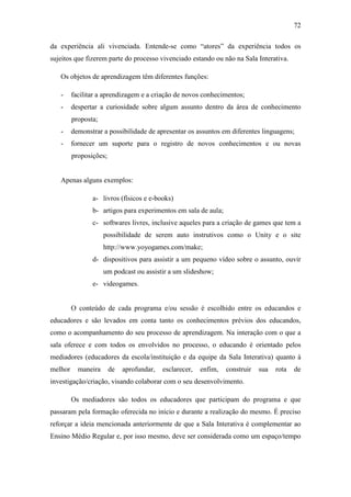 72
da experiência ali vivenciada. Entende-se como ―atores‖ da experiência todos os
sujeitos que fizerem parte do processo vivenciado estando ou não na Sala Interativa.
Os objetos de aprendizagem têm diferentes funções:
- facilitar a aprendizagem e a criação de novos conhecimentos;
- despertar a curiosidade sobre algum assunto dentro da área de conhecimento
proposta;
- demonstrar a possibilidade de apresentar os assuntos em diferentes linguagens;
- fornecer um suporte para o registro de novos conhecimentos e ou novas
proposições;
Apenas alguns exemplos:
a- livros (físicos e e-books)
b- artigos para experimentos em sala de aula;
c- softwares livres, inclusive aqueles para a criação de games que tem a
possibilidade de serem auto instrutivos como o Unity e o site
http://www.yoyogames.com/make;
d- dispositivos para assistir a um pequeno vídeo sobre o assunto, ouvir
um podcast ou assistir a um slideshow;
e- videogames.
O conteúdo de cada programa e/ou sessão é escolhido entre os educandos e
educadores e são levados em conta tanto os conhecimentos prévios dos educandos,
como o acompanhamento do seu processo de aprendizagem. Na interação com o que a
sala oferece e com todos os envolvidos no processo, o educando é orientado pelos
mediadores (educadores da escola/instituição e da equipe da Sala Interativa) quanto à
melhor maneira de aprofundar, esclarecer, enfim, construir sua rota de
investigação/criação, visando colaborar com o seu desenvolvimento.
Os mediadores são todos os educadores que participam do programa e que
passaram pela formação oferecida no início e durante a realização do mesmo. É preciso
reforçar a ideia mencionada anteriormente de que a Sala Interativa é complementar ao
Ensino Médio Regular e, por isso mesmo, deve ser considerada como um espaço/tempo
 