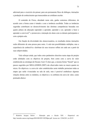 73
adicional para o exercício do pensar; para um permanente fluxo de diálogos, interações
e produção de conhecimento que transcendem ao cotidiano escolar.
O conteúdo de Física, abordado nesta sala, ganha contornos diferentes; de
acordo com a forma como é tratado e com a instância escolhida. Todas as instâncias
sugeridas contribuem no desenvolvimento das distintas competências baseadas nos
quatro pilares da educação (aprender a aprender, aprender a ser, aprender a fazer e
aprender a conviver)21
e promovem a interação do aluno com os demais participantes e
com a própria sala.
Em função da diversidade dos alunos/usuários, os resultados destas interações
serão diferentes de uma pessoa para outra. A sala tem possibilidades múltiplas, mas a
experiência de conhecê-la e desfrutar de seus recursos reflete em cada um a partir de
suas subjetividades.
Vale reforçar ainda, que todos estes parâmetros descritos nesta etapa do projeto
estão alinhados com os objetivos do projeto, bem como com a curva de valor
estabelecida na estratégia do Oceano Azul. É claro que, a mesma forma ―fractal‖ que os
passos sugeridos por MELLANDER (2007) são observados tanto no macro quanto no
micro. Os objetivos e a curva de valor estabelecidos neste trabalho permeiam todas as
etapas que serão vivenciadas na sala de aula, mas é possível estabelecer algumas
relações diretas entre os módulos, os objetivos e os atributos da curva de valor, como
pontuado abaixo:
21
Relatório Jacques Delors – Educação para o Século XXI – Disponível em:
http://unesdoc.unesco.org/images/0010/001095/109590por.pdf Acesso em: 15/06/2011, às 20:53
 