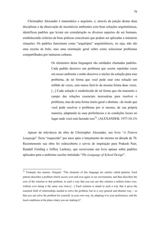 76
Christopher Alexander é matemático e arquiteto, e, através da junção destas duas
disciplinas e da observação de incontáveis ambientes com boas soluções arquitetônicas,
identificou padrões que levam em consideração os diversos aspectos do ser humano,
estabelecendo critérios de boas práticas conceituais que podem ser aplicadas a inúmeras
situações. Os padrões funcionam como ―arquétipos‖ arquitetônicos, ou seja, não são
uma receita de bolo, mas uma orientação geral sobre como solucionar problemas
compartilhados por inúmeras culturas.
Os elementos desta linguagem são entidades chamadas padrões.
Cada padrão descreve um problema que ocorre repetidas vezes
em nosso ambiente e então descreve o núcleo da solução para esse
problema, de tal forma que você pode usar esta solução um
milhão de vezes, sem nunca fazê-lo da mesma forma duas vezes.
[...] Cada solução é estabelecida de tal forma que ela transmite o
campo das relações essenciais necessárias para resolver o
problema, mas de uma forma muito geral e abstrata - de modo que
você pode resolver o problema por si mesmo, de sua própria
maneira, adaptando às suas preferências e às condições locais no
lugar onde você está fazendo isso22
. (ALEXANDER, 1977:10-13)
Apesar da relevância da obra de Christopher Alexander, seu livro ―A Pattern
Language‖ ficou ―esquecido‖ por anos após o lançamento do mesmo na década de 70.
Recentemente sua obra foi redescoberta e serviu de inspiração para Prakash Nair,
Randall Fielding e Jeffery Lackney, que escreveram um livro apenas sobre padrões
aplicados para o ambiente escolar intitulado ―The Language of School Design‖.
22
Tradução dos autores. Original: ―The elements of this language are entities called patterns. Each
pattern describes a problem which occurs over and over again in our environment, and then describes the
core of the solution to that problem, in such a way that you can use this solution a million times over,
without ever doing it the same way twice.[…] Each solution is stated in such a way that it gives the
essential field of relationships needed to solve the problem, but in a very general and abstract way – so
that you can solve the problem for yourself, in your own way, by adapting it to your preferences, and the
local conditions at the place where you are making it‖.
 