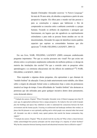 77
Quando Christopher Alexander escreveu ―A Pattern Language‖
há mais de 30 anos atrás, ele abordou a arquitetura a partir de uma
perspectiva singular. Ele olhou para o mundo real das pessoas e
para as construções e espaços que habitavam a fim de
compreender as conexões entre o ambiente construído e a psique
humana. Focando os atributos da arquitetura e paisagem que
funcionaram, em lugares que são agradáveis ou espiritualmente
estimulantes e para onde as pessoas foram atraídas em vez de
desestimuladas, Alexander foi capaz de identificar muitos padrões
espaciais que supriam as comunidades humanas que eles
apoiavam.23
( NAIR; FIELDING; LACKNEY, 2009:12)
Em seu livro, NAIR; FIELDING; LACKNEY (2009) começam estabelecendo
perguntas importantes: ―Por que as escolas possuem este visual? Por que existe um
abismo entre o os princípios amplamente conhecidos de melhores práticas e o design da
maioria das instalações das escolas? Por que a conexão entre as pesquisas sobre
aprendizagem e as estruturas educacionais são tão difíceis de estabelecer?‖24
( NAIR;
FIELDING; LACKNEY, 2009:13)
Para responder a algumas destas perguntas, eles apresentam o que chamam de
―modelo fordista‖ de educação. Como já citado anteriormente neste trabalho, eles falam
sobre a origem da educação formal como a conhecemos hoje e como ela permaneceu
imutável ao longo do tempo. Como dificuldades do ―modelo fordista‖ eles destacam as
premissas que são utilizadas para guiar qualquer iniciativa dentro deste pensamento,
como destacado abaixo:
23
Tradução dos autores. Original: ―When Christopher Alexander wrote A Pattern Language more than 30
years ago, he approached architecture from a unique perspective. He looked at the real world of people
plus the buildings and spaces they inhabited in order to understand the connections between the built
environment and the human psyche. Focusing on architectural and landscape attributes that worked, on
places that felt pleasant or were spiritually uplifting and to which people were attracted rather that turned
off, Alexander was able to identify many spatial patterns that nourish the human communities they
support.‖
24
Tradução dos autores. Original: ―Why do schools look the way they do? Why is there a chasm between
widely acknowledged best practice principles and the actual design of a majority of school facilities?
Why has the connection between learning research and educational structures been so dificult to repair?‖
 