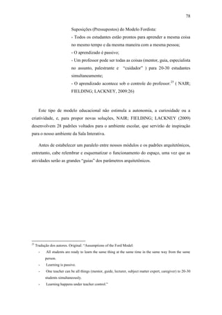 78
Suposições (Pressupostos) do Modelo Fordista:
- Todos os estudantes estão prontos para aprender a mesma coisa
no mesmo tempo e da mesma maneira com a mesma pessoa;
- O aprendizado é passivo;
- Um professor pode ser todas as coisas (mentor, guia, especialista
no assunto, palestrante e ―cuidador‖ ) para 20-30 estudantes
simultaneamente;
- O aprendizado acontece sob o controle do professor.25
( NAIR;
FIELDING; LACKNEY, 2009:26)
Este tipo de modelo educacional não estimula a autonomia, a curiosidade ou a
criatividade, e, para propor novas soluções, NAIR; FIELDING; LACKNEY (2009)
desenvolvem 28 padrões voltados para o ambiente escolar, que servirão de inspiração
para o nosso ambiente da Sala Interativa.
Antes de estabelecer um paralelo entre nossos módulos e os padrões arquitetônicos,
entretanto, cabe relembrar e esquematizar o funcionamento do espaço, uma vez que as
atividades serão as grandes ―guias‖ dos parâmetros arquitetônicos.
25
Tradução dos autores. Original: ―Assumptions of the Ford Model:
- All students are ready to learn the same thing at the same time in the same way from the same
person.
- Learning is passive.
- One teacher can be all things (mentor, guide, lecturer, subject matter expert, caregiver) to 20-30
students simultaneously.
- Learning happens under teacher control.‖
 