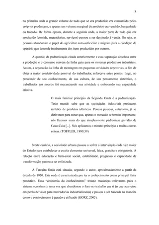 8
na primeira onda o grande volume de tudo que se era produzido era consumido pelos
próprios produtores, e apenas um volume marginal de produtos era vendido, barganhado
ou trocado. De forma oposta, durante a segunda onda, a maior parte de tudo que era
produzido (comida, mercadorias, serviços) passou a ser destinado à venda. Ou seja, as
pessoas abandonam o papel do agricultor auto-suficiente e migram para a condição de
operário que depende inteiramente dos itens produzidos por outrem.
A questão da padronização citada anteriormente e essa separação absoluta entre
a produção e o consumo servem de linha guia para os sistemas produtivos industriais.
Assim, a separação da linha de montagem em pequenas atividades repetitivas, a fim de
obter a maior produtividade possível do trabalhador, reforçava estes pontos. Logo, ao
prescindir de seu conhecimento, de sua cultura, de seu pensamento sistêmico, o
trabalhador aos poucos foi mecanizando sua atividade e embotando sua capacidade
criativa.
O mais familiar princípio da Segunda Onda é a padronização.
Todo mundo sabe que as sociedades industriais produzem
milhões de produtos idênticos. Poucas pessoas, entretanto, já se
detiveram para notar que, apenas o mercado se tornou importante,
nós fizemos mais do que simplesmente padronizar garrafas de
Coca-Cola [...]. Nós aplicamos o mesmo princípio a muitas outras
coisas. (TOFFLER, 1980:59)
Neste cenário, a sociedade urbana passou a sofrer a intervenção cada vez maior
do Estado para estabelecer a escola elementar universal, laica, gratuita e obrigatória. A
relação entre educação e bem-estar social, estabilidade, progresso e capacidade de
transformação passou a ser enfatizada.
A Terceira Onda está situada, segundo o autor, aproximadamente a partir da
década de 1950. Esta onda é caracterizada por ter o conhecimento como principal fator
produtivo. Essa ―economia do conhecimento‖ trouxe mudanças relevantes para o
sistema econômico, uma vez que abandonou o foco no trabalho em si (o que acarretou
em perda de valor para mercadorias industrializadas) e passou a ser baseada na maneira
como o conhecimento é gerado e utilizado (GORZ, 2005).
 
