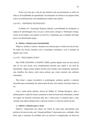 83
Assim, por mais que a sala de aula interativa não necessariamente se utilize de
todas as 20 modalidades de aprendizado, ela certamente irá utilizar-se de algumas delas
e deve ser multifuncional, como detalharemos melhor mais adiante.
a.4) P#11: “DISPERSED TECHNOLOGY”
O Padrão #11, Tecnologia Dispersa, defende a possibilidade de multiplicar os
espaços de aprendizagem uma vez que o aluno possa carregar a informação consigo.
Assim, de um laptop a um caderno ou um livro, é importante que o estudante não fique
preso a um determinado espaço.
b) Padrões e Soluções para Entrada/Saída
Objetivo: Acolher os alunos e despertar seu interesse para o interior da sala de aula.
Na saída, eles devem continuar com a curiosidade estimulada e com a sensação de
ligação com o local.
b.1) P#2: “WELCOMING ENTRY”
Para NAIR; FIELDING; LACKNEY (2009), quando alguém entra em uma sala de
aula ou em uma escola, deve imediatamente perceber que aquele é um local de
aprendizado. Alguns pontos podem auxiliar neste sentido como programar exposições
com trabalhos dos alunos, entre outras práticas que visam construir este ambiente
estimulante.
Para tornar o espaço convidativo e aconchegante, podemos garantir a estrutura
necessária para acomodação dos alunos antes da aula: área coberta, local para sentar-se,
etc.
Com a união destas práticas, através do Padrão #2: Entrada Receptiva, tanto a
entrada quanto a saída dos alunos certamente se dará de forma mais estimulante, criando
um espaço de transição necessário para que o aluno possa se preparar para a aula,
evitando uma ruptura abrupta entre o ritmo do exterior e o ritmo do interior da sala.
c) Padrões e Soluções para a Arena
Objetivo: Organização dos alunos em forma de arena para apresentação pelo
professor do tema da aula, uma ―situação‐problema‖ relacionada com a realidade. Além
disso, após o momento de atividade, deve ser possível a reorganização em forma de
 