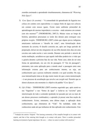 85
reunidos ensinando e aprendendo simultaneamente, chamamos de ―Watering
Hole Space‖.
3) Cave Space (A caverna) – ―A comunidade de aprendizado da fogueira nos
coloca em contato com especialistas e o espaço fonte de água nos colocou
em contato com nossos iguais. Existe outro ambiente primordial de
aprendizagem de enorme importância: a caverna – onde entramos em contato
com nós mesmos‖27
(THORNBURG, 2007:3). Muitas vezes ao longo da
história, aprendizes precisaram se isolar dos demais para conseguir seus
próprios insights. THORNBURG (2007) relata que alguns povos indígenas
americanos realizavam o ―desafio da visão‖, uma formalização deste
momento da caverna. O desafio consistia em, após um longo período de
preparação, deixar um dos integrantes de sua tribo durante dois dias em uma
caverna sem nada escrito e sem comida. Durante este período e através de
muita meditação, acreditava-se que aquele indivíduo poderia ter a visão que
o guiaria durante a próxima fase de sua vida. Neste caso, além de ser uma
forma de aprendizado, era um rito de passagem. O ―rito de passagem‖,
entretanto, tem outra aplicação para o mundo atual: a passagem entre uma
informação externa para um conhecimento interno, ou seja, um
conhecimento que a pessoa realmente entende e no qual acredita. Ou seja,
essa internalização trata-se de algo muito maior do que a mera memorização
- é um processo de acreditação que envolve um insight real. Permitir que os
alunos alcancem este momento é o objetivo do padrão ―Cave Space‖.
4) Life (Vida) – THORNBURG (2007) termina sugerindo que, após reunir-se
nas ―fogueiras‖ e nas ―fontes de água‖ e isolar-se na ―caverna‖ para
interiorização de todo o conteúdo (podendo ter passado por um ou mais de
um desses processos combinados), o aprendiz já possui uma boa noção do
conhecimento. Existe, entretanto, uma última etapa: a aplicação deste
conhecimento, que chamamos de ―Vida‖. Na realidade, ainda não
conhecemos nada até que tenhamos de fato aplicado este conhecimento. Este
27
Tradução dos autores. Original: ―The learning community of the campfire brought us in contact with
experts, and that of the watering hole brought us in contact with peers. There is another primordial
learning environment of great importance: the cave — where we came in contact with ourselves.‖
 
