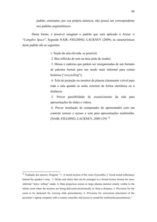 86
padrão, entretanto, por sua própria natureza, não possui um correspondente
nos padrões arquitetônicos.
Desta forma, é possível imaginar o padrão que será aplicado à Arena: o
―Campfire Space‖. Segundo NAIR; FIELDING; LACKNEY (2009), as características
deste padrão são as seguintes:
1. Seção da sala elevada, se possível;
2. Boa reflexão de som na área atrás do orador;
3. Mesas e cadeiras que podem ser reorganizadas de um formato
de palestra formal para um modo mais informal para contar
histórias (―storytelling‖);
4. Tela de projeção ou monitor de plasma claramente visível para
toda a sala quando as aulas ocorrem de forma eletrônica ou à
distância.
5. Prever possibilidade de escurecimento da sala para
apresentações de slides e vídeos.
6. Prever instalação de computador do apresentador com um
controle remoto e acesso a som para apresentações multimídia.
(NAIR; FIELDING; LACKNEY, 2009:129) 28
28
Tradução dos autores. Original: ―1. A raised section of the room if possible; 2. Good sound reflectance
behind the speaker‘s area; 3. Desks and chairs that can be arranged in a formal lecture format for more
informal ―story‐ telling‖ mode; 4. Data projection screen or large plasma monitor clearly visible to the
whole room when the lectures are being delivered electronically or from a distance; 5. Provision for the
room to be darkened for viewing slide presentations; 6. Provision for convenient placement of the
presenter‘s laptop computer with a remote controller and access to sound for multimedia presentations.‖
 