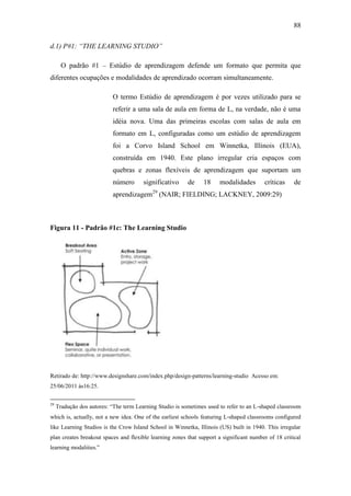 88
d.1) P#1: “THE LEARNING STUDIO”
O padrão #1 – Estúdio de aprendizagem defende um formato que permita que
diferentes ocupações e modalidades de aprendizado ocorram simultaneamente.
O termo Estúdio de aprendizagem é por vezes utilizado para se
referir a uma sala de aula em forma de L, na verdade, não é uma
idéia nova. Uma das primeiras escolas com salas de aula em
formato em L, configuradas como um estúdio de aprendizagem
foi a Corvo Island School em Winnetka, Illinois (EUA),
construída em 1940. Este plano irregular cria espaços com
quebras e zonas flexíveis de aprendizagem que suportam um
número significativo de 18 modalidades críticas de
aprendizagem29
(NAIR; FIELDING; LACKNEY, 2009:29)
Figura 11 - Padrão #1c: The Learning Studio
Retirado de: http://www.designshare.com/index.php/design-patterns/learning-studio Acesso em:
25/06/2011 às16:25.
29
Tradução dos autores: ―The term Learning Studio is sometimes used to refer to an L‐shaped classroom
which is, actually, not a new idea. One of the earliest schools featuring L‐shaped classrooms configured
like Learning Studios is the Crow Island School in Winnetka, Illinois (US) built in 1940. This irregular
plan creates breakout spaces and flexible learning zones that support a significant number of 18 critical
learning modalities.‖
 